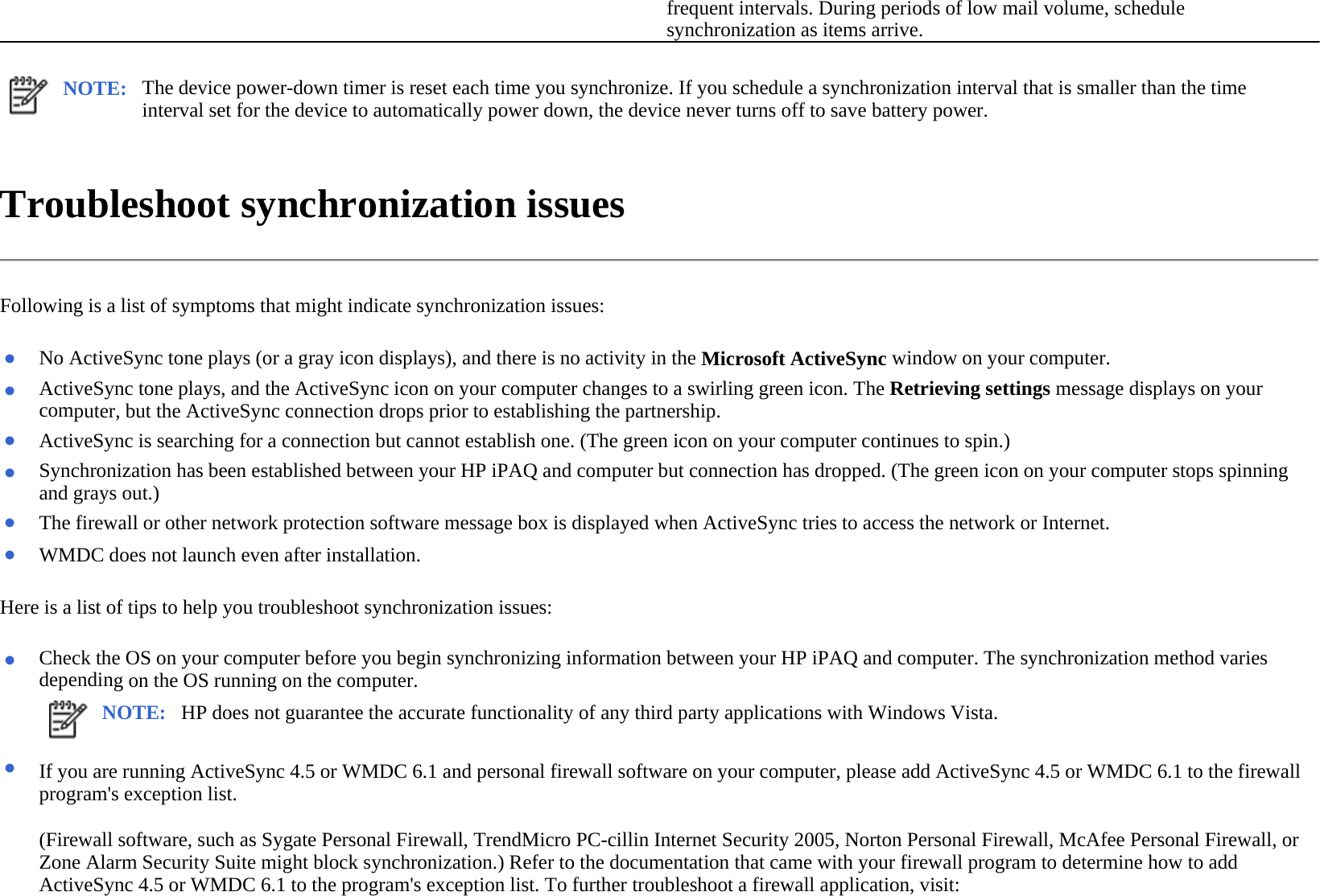 Troubleshoot synchronization issues  Following is a list of symptoms that might indicate synchronization issues:  Here is a list of tips to help you troubleshoot synchronization issues:  frequent intervals. During periods of low mail volume, schedule synchronization as items arrive.NOTE: The device power-down timer is reset each time you synchronize. If you schedule a synchronization interval that is smaller than the time interval set for the device to automatically power down, the device never turns off to save battery power.  ●No ActiveSync tone plays (or a gray icon displays), and there is no activity in the Microsoft ActiveSync window on your computer.●ActiveSync tone plays, and the ActiveSync icon on your computer changes to a swirling green icon. The Retrieving settings message displays on your computer, but the ActiveSync connection drops prior to establishing the partnership.●ActiveSync is searching for a connection but cannot establish one. (The green icon on your computer continues to spin.)●Synchronization has been established between your HP iPAQ and computer but connection has dropped. (The green icon on your computer stops spinning and grays out.) ●The firewall or other network protection software message box is displayed when ActiveSync tries to access the network or Internet.●WMDC does not launch even after installation.●Check the OS on your computer before you begin synchronizing information between your HP iPAQ and computer. The synchronization method varies depending on the OS running on the computer.NOTE: HP does not guarantee the accurate functionality of any third party applications with Windows Vista. ●(Firewall software, such as Sygate Personal Firewall, TrendMicro PC-cillin Internet Security 2005, Norton Personal Firewall, McAfee Personal Firewall, or Zone Alarm Security Suite might block synchronization.) Refer to the documentation that came with your firewall program to determine how to add ActiveSync 4.5 or WMDC 6.1 to the program&apos;s exception list. To further troubleshoot a firewall application, visit: If you are running ActiveSync 4.5 or WMDC 6.1 and personal firewall software on your computer, please add ActiveSync 4.5 or WMDC 6.1 to the firewall program&apos;s exception list.