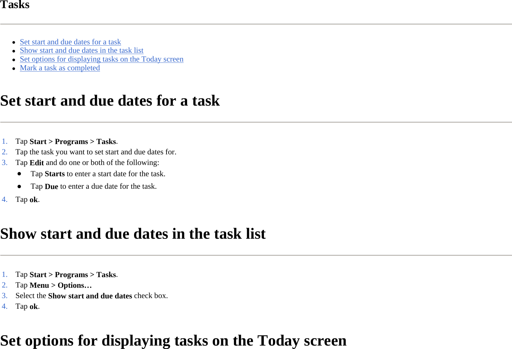 Tasks  zSet start and due dates for a task  zShow start and due dates in the task list  zSet options for displaying tasks on the Today screen  zMark a task as completed  Set start and due dates for a task  Show start and due dates in the task list  Set options for displaying tasks on the Today screen  1. Tap Start &gt; Programs &gt;Tasks. 2. Tap the task you want to set start and due dates for.3. Tap Edit and do one or both of the following:●Tap Starts to enter a start date for the task.●Tap Due to enter a due date for the task.4. Tap ok. 1. Tap Start &gt; Programs &gt;Tasks. 2. Tap Menu &gt; Options…3. Select the Show start and due dates check box.4. Tap ok. 