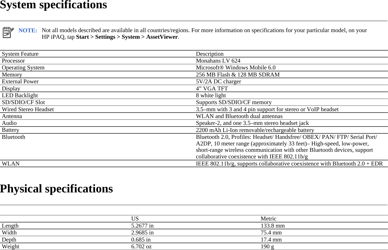 System specifications  Physical specifications  NOTE: Not all models described are available in all countries/regions. For more information on specifications for your particular model, on your HP iPAQ, tap Start &gt; Settings &gt; System &gt; AssetViewer.  System Feature  Description Processor  Monahans LV 624Operating System Microsoft® Windows Mobile 6.0Memory  256 MB Flash &amp; 128 MB SDRAMExternal Power  5V/2A DC chargerDisplay 4” VGA TFT LED Backlight  8 white light SD/SDIO/CF Slot Supports SD/SDIO/CF memoryWired Stereo Headset3.5–mm with 3 and 4 pin support for stereo or VoIP headsetAntenna  WLAN and Bluetooth dual antennasAudio Speaker-2, and one 3.5–mm stereo headset jackBattery  2200 mAh Li-Ion removable/rechargeable batteryBluetooth  Bluetooth 2.0, Profiles: Headset/ Handsfree/ OBEX/ PAN/ FTP/ Serial Port/ A2DP, 10 meter range (approximately 33 feet)– High-speed, low-power, short-range wireless communication with other Bluetooth devices, support collaborative coexistence with IEEE 802.11b/gWLAN IEEE 802.11b/g, supports collaborative coexistence with Bluetooth 2.0 + EDR  US MetricLength  5.2677 in 133.8 mmWidth  2.9685 in 75.4 mmDepth  0.685 in 17.4 mmWeight 6.702 oz 190 g