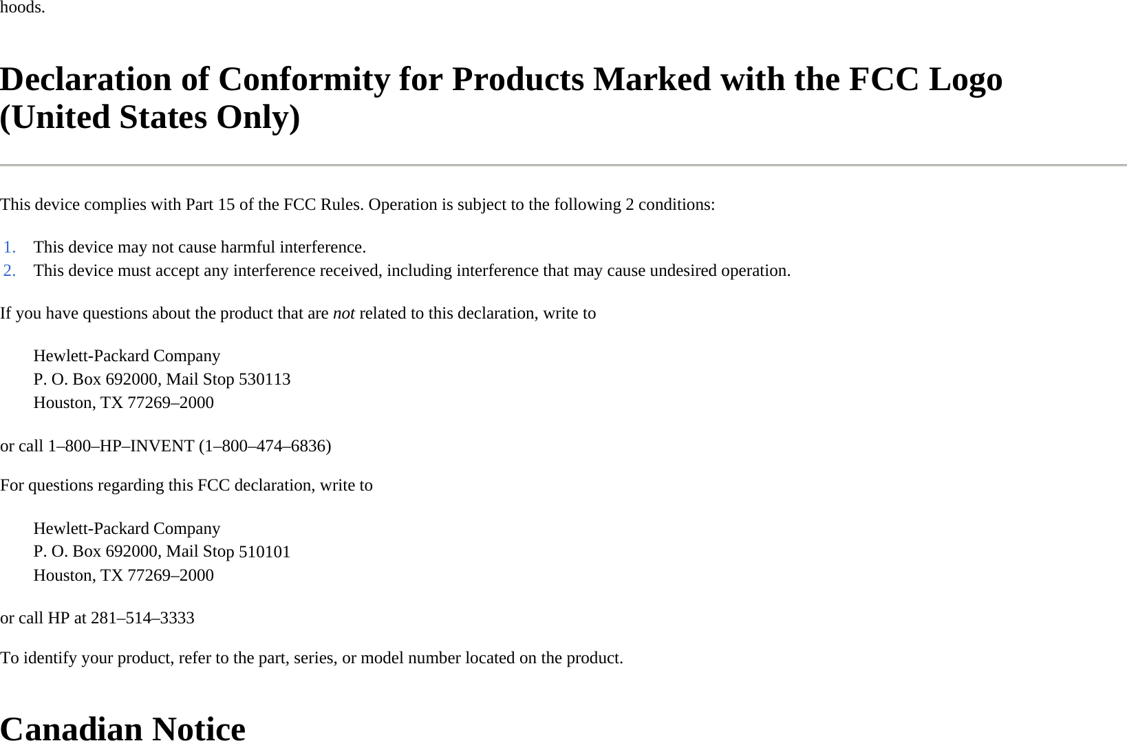 hoods.  Declaration of Conformity for Products Marked with the FCC Logo (United States Only)  This device complies with Part 15 of the FCC Rules. Operation is subject to the following 2 conditions:  If you have questions about the product that are not related to this declaration, write to  or call 1–800–HP–INVENT (1–800–474–6836)  For questions regarding this FCC declaration, write to  or call HP at 281–514–3333  To identify your product, refer to the part, series, or model number located on the product.  Canadian Notice  1. This device may not cause harmful interference.2. This device must accept any interference received, including interference that may cause undesired operation.Hewlett-Packard Company P. O. Box 692000, Mail Stop 530113Houston, TX 77269–2000 Hewlett-Packard Company P. O. Box 692000, Mail Stop 510101Houston, TX 77269–2000 