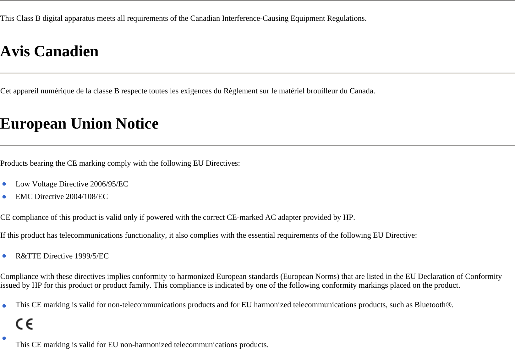 This Class B digital apparatus meets all requirements of the Canadian Interference-Causing Equipment Regulations.  Avis Canadien  Cet appareil numérique de la classe B respecte toutes les exigences du Règlement sur le matériel brouilleur du Canada.  European Union Notice  Products bearing the CE marking comply with the following EU Directives:  CE compliance of this product is valid only if powered with the correct CE-marked AC adapter provided by HP.  If this product has telecommunications functionality, it also complies with the essential requirements of the following EU Directive:  Compliance with these directives implies conformity to harmonized European standards (European Norms) that are listed in the EU Declaration of Conformity issued by HP for this product or product family. This compliance is indicated by one of the following conformity markings placed on the product.  ●Low Voltage Directive 2006/95/EC●EMC Directive 2004/108/EC ●R&amp;TTE Directive 1999/5/EC● This CE marking is valid for non-telecommunications products and for EU harmonized telecommunications products, such as Bluetooth®.●This CE marking is valid for EU non-harmonized telecommunications products.