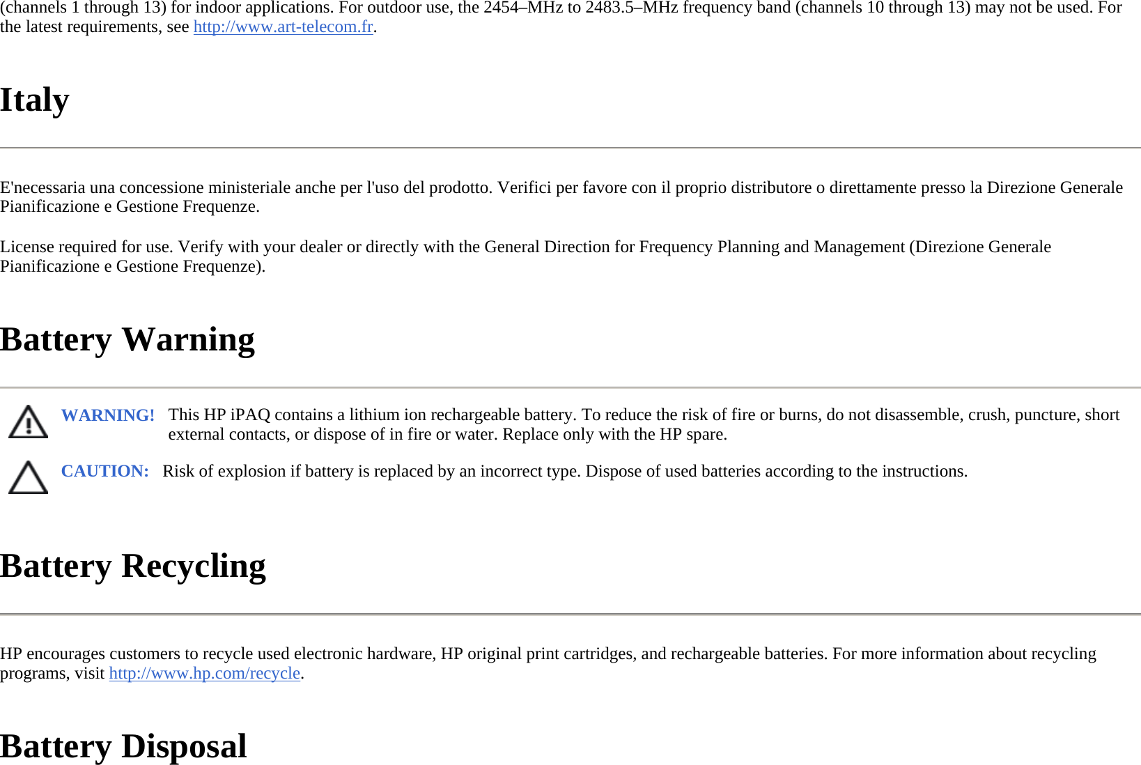(channels 1 through 13) for indoor applications. For outdoor use, the 2454–MHz to 2483.5–MHz frequency band (channels 10 through 13) may not be used. For the latest requirements, see http://www.art-telecom.fr.  Italy  E&apos;necessaria una concessione ministeriale anche per l&apos;uso del prodotto. Verifici per favore con il proprio distributore o direttamente presso la Direzione Generale Pianificazione e Gestione Frequenze.  License required for use. Verify with your dealer or directly with the General Direction for Frequency Planning and Management (Direzione Generale Pianificazione e Gestione Frequenze).  Battery Warning  Battery Recycling  HP encourages customers to recycle used electronic hardware, HP original print cartridges, and rechargeable batteries. For more information about recycling programs, visit http://www.hp.com/recycle.  Battery Disposal  WARNING! This HP iPAQ contains a lithium ion rechargeable battery. To reduce the risk of fire or burns, do not disassemble, crush, puncture, short external contacts, or dispose of in fire or water. Replace only with the HP spare.  CAUTION: Risk of explosion if battery is replaced by an incorrect type. Dispose of used batteries according to the instructions. 