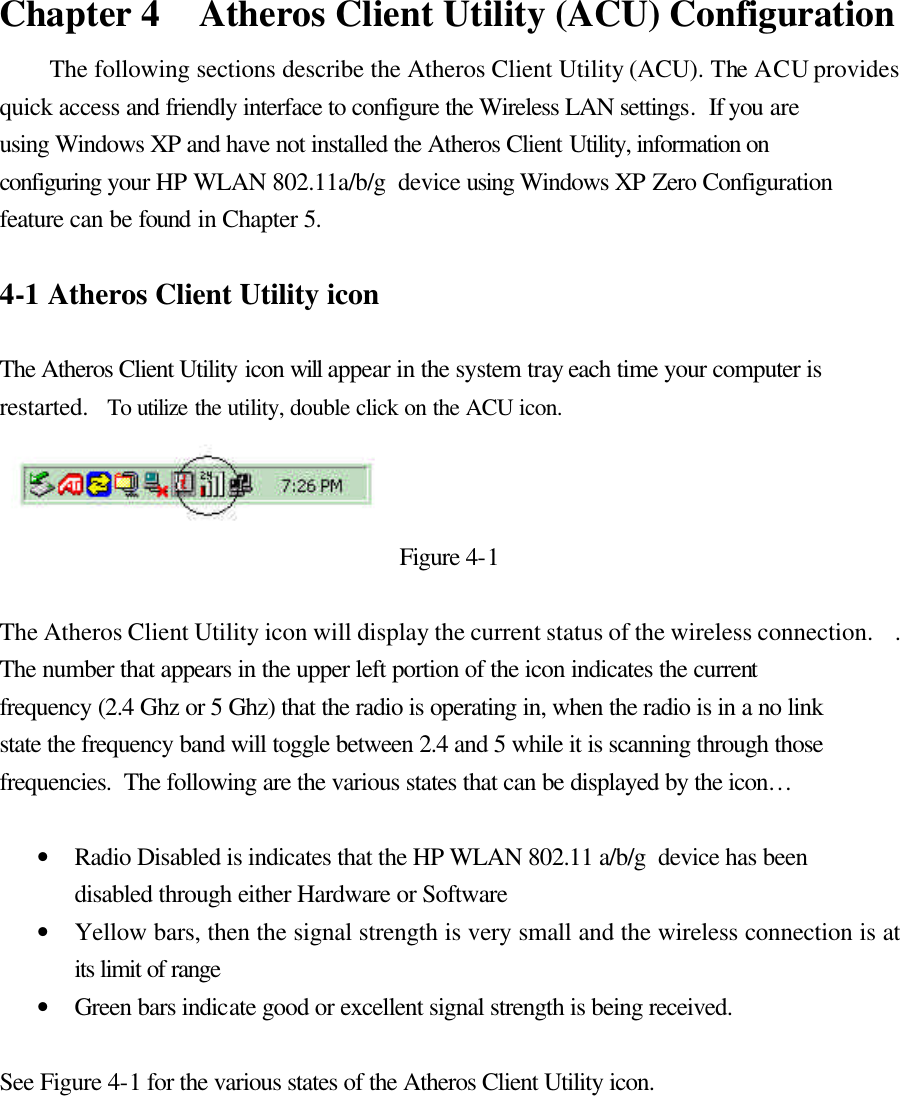  Chapter 4   Atheros Client Utility (ACU) Configuration The following sections describe the Atheros Client Utility (ACU). The ACU provides quick access and friendly interface to configure the Wireless LAN settings.  If you are using Windows XP and have not installed the Atheros Client Utility, information on configuring your HP WLAN 802.11a/b/g  device using Windows XP Zero Configuration feature can be found in Chapter 5.   4-1 Atheros Client Utility icon   The Atheros Client Utility icon will appear in the system tray each time your computer is restarted.   To utilize the utility, double click on the ACU icon.  Figure 4-1  The Atheros Client Utility icon will display the current status of the wireless connection.    .  The number that appears in the upper left portion of the icon indicates the current frequency (2.4 Ghz or 5 Ghz) that the radio is operating in, when the radio is in a no link state the frequency band will toggle between 2.4 and 5 while it is scanning through those frequencies.  The following are the various states that can be displayed by the icon…  • Radio Disabled is indicates that the HP WLAN 802.11 a/b/g  device has been disabled through either Hardware or Software • Yellow bars, then the signal strength is very small and the wireless connection is at its limit of range • Green bars indicate good or excellent signal strength is being received.   See Figure 4-1 for the various states of the Atheros Client Utility icon.  