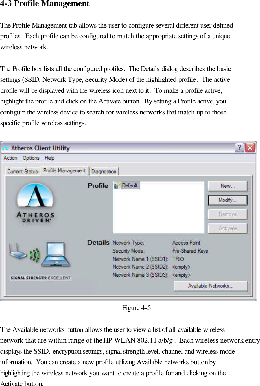 4-3 Profile Management  The Profile Management tab allows the user to configure several different user defined profiles.  Each profile can be configured to match the appropriate settings of a unique wireless network.  The Profile box lists all the configured profiles.  The Details dialog describes the basic settings (SSID, Network Type, Security Mode) of the highlighted profile.  The active profile will be displayed with the wireless icon next to it.  To make a profile active, highlight the profile and click on the Activate button.  By setting a Profile active, you configure the wireless device to search for wireless networks that match up to those specific profile wireless settings.   Figure 4-5  The Available networks button allows the user to view a list of all available wireless network that are within range of the HP WLAN 802.11 a/b/g .  Each wireless network entry displays the SSID, encryption settings, signal strength level, channel and wireless mode information.  You can create a new profile utilizing Available networks button by highlighting the wireless network you want to create a profile for and clicking on the Activate button.  