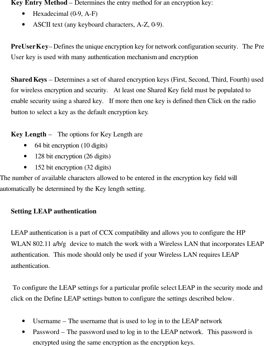  Key Entry Method – Determines the entry method for an encryption key:  • Hexadecimal (0-9, A-F) • ASCII text (any keyboard characters, A-Z, 0-9).  PreUser Key – Defines the unique encryption key for network configuration security.   The Pre User key is used with many authentication mechanism and encryption  Shared Keys – Determines a set of shared encryption keys (First, Second, Third, Fourth) used for wireless encryption and security.   At least one Shared Key field must be populated to enable security using a shared key.   If more then one key is defined then Click on the radio button to select a key as the default encryption key.   Key Length –   The options for Key Length are • 64 bit encryption (10 digits) • 128 bit encryption (26 digits) • 152 bit encryption (32 digits) The number of available characters allowed to be entered in the encryption key field will automatically be determined by the Key length setting.    Setting LEAP authentication  LEAP authentication is a part of CCX compatibility and allows you to configure the HP WLAN 802.11 a/b/g  device to match the work with a Wireless LAN that incorporates LEAP authentication.  This mode should only be used if your Wireless LAN requires LEAP authentication.    To configure the LEAP settings for a particular profile select LEAP in the security mode and click on the Define LEAP settings button to configure the settings described below.  • Username – The username that is used to log in to the LEAP network • Password – The password used to log in to the LEAP network.  This password is encrypted using the same encryption as the encryption keys.  