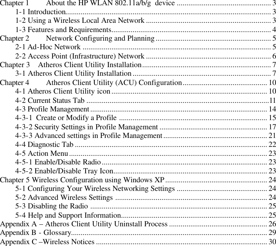  Chapter 1 About the HP WLAN 802.11a/b/g  device ................................................. 3 1-1 Introduction........................................................................................................... 3 1-2 Using a Wireless Local Area Network ................................................................. 3 1-3 Features and Requirements................................................................................... 4 Chapter 2 Network Configuring and Planning............................................................ 5 2-1 Ad-Hoc Network .................................................................................................. 5 2-2 Access Point (Infrastructure) Network ................................................................. 6 Chapter 3    Atheros Client Utility Installation................................................................... 7 3-1 Atheros Client Utility Installation........................................................................ 7 Chapter 4  Atheros Client Utility (ACU) Configuration............................................ 10 4-1 Atheros Client Utility icon................................................................................. 10 4-2 Current Status Tab ...............................................................................................11 4-3 Profile Management............................................................................................ 14 4-3-1  Create or Modify a Profile ............................................................................. 15 4-3-2 Security Settings in Profile Management ........................................................ 17 4-3-3 Advanced settings in Profile Management...................................................... 21 4-4 Diagnostic Tab .................................................................................................... 22 4-5 Action Menu....................................................................................................... 23 4-5-1 Enable/Disable Radio...................................................................................... 23 4-5-2 Enable/Disable Tray Icon................................................................................ 23 Chapter 5 Wireless Configuration using Windows XP..................................................... 24 5-1 Configuring Your Wireless Networking Settings ............................................... 24 5-2 Advanced Wireless Settings ............................................................................... 24 5-3 Disabling the Radio ............................................................................................ 25 5-4 Help and Support Information............................................................................ 25 Appendix A – Atheros Client Utility Uninstall Process ................................................... 26 Appendix B - Glossary...................................................................................................... 29 Appendix C –Wireless Notices ......................................................................................... 30    