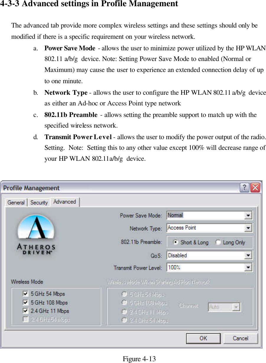 4-3-3 Advanced settings in Profile Management  The advanced tab provide more complex wireless settings and these settings should only be modified if there is a specific requirement on your wireless network.   a. Power Save Mode - allows the user to minimize power utilized by the HP WLAN 802.11 a/b/g  device. Note: Setting Power Save Mode to enabled (Normal or Maximum) may cause the user to experience an extended connection delay of up to one minute. b. Network Type - allows the user to configure the HP WLAN 802.11 a/b/g  device as either an Ad-hoc or Access Point type network c. 802.11b Preamble - allows setting the preamble support to match up with the specified wireless network. d. Transmit Power Level - allows the user to modify the power output of the radio.  Setting.  Note:  Setting this to any other value except 100% will decrease range of your HP WLAN 802.11a/b/g  device.   Figure 4-13  