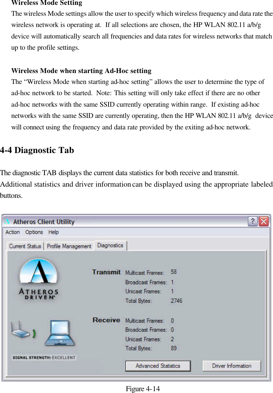 Wireless Mode Setting The wireless Mode settings allow the user to specify which wireless frequency and data rate the wireless network is operating at.  If all selections are chosen, the HP WLAN 802.11 a/b/g  device will automatically search all frequencies and data rates for wireless networks that match up to the profile settings.    Wireless Mode when starting Ad-Hoc setting The “Wireless Mode when starting ad-hoc setting” allows the user to determine the type of ad-hoc network to be started.  Note: This setting will only take effect if there are no other ad-hoc networks with the same SSID currently operating within range.  If existing ad-hoc networks with the same SSID are currently operating, then the HP WLAN 802.11 a/b/g  device will connect using the frequency and data rate provided by the exiting ad-hoc network.  4-4 Diagnostic Tab  The diagnostic TAB displays the current data statistics for both receive and transmit. Additional statistics and driver information can be displayed using the appropriate labeled buttons.    Figure 4-14  