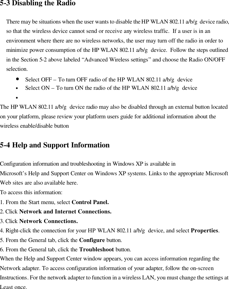  5-3 Disabling the Radio  There may be situations when the user wants to disable the HP WLAN 802.11 a/b/g  device radio, so that the wireless device cannot send or receive any wireless traffic.  If a user is in an environment where there are no wireless networks, the user may turn off the radio in order to minimize power consumption of the HP WLAN 802.11 a/b/g  device.  Follow the steps outlined in the Section 5-2 above labeled “Advanced Wireless settings” and choose the Radio ON/OFF selection. • Select OFF – To turn OFF radio of the HP WLAN 802.11 a/b/g  device • Select ON – To turn ON the radio of the HP WLAN 802.11 a/b/g  device •  The HP WLAN 802.11 a/b/g  device radio may also be disabled through an external button located on your platform, please review your platform users guide for additional information about the wireless enable/disable button  5-4 Help and Support Information  Configuration information and troubleshooting in Windows XP is available in Microsoft’s Help and Support Center on Windows XP systems. Links to the appropriate Microsoft Web sites are also available here. To access this information: 1. From the Start menu, select Control Panel. 2. Click Network and Internet Connections. 3. Click Network Connections. 4. Right-click the connection for your HP WLAN 802.11 a/b/g  device, and select Properties. 5. From the General tab, click the Configure button. 6. From the General tab, click the Troubleshoot button. When the Help and Support Center window appears, you can access information regarding the Network adapter. To access configuration information of your adapter, follow the on-screen Instructions. For the network adapter to function in a wireless LAN, you must change the settings at Least once.  