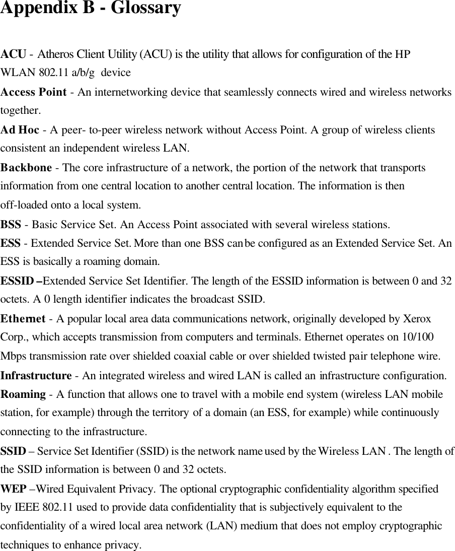 Appendix B - Glossary  ACU - Atheros Client Utility (ACU) is the utility that allows for configuration of the HP WLAN 802.11 a/b/g  device Access Point - An internetworking device that seamlessly connects wired and wireless networks together. Ad Hoc - A peer- to-peer wireless network without Access Point. A group of wireless clients consistent an independent wireless LAN. Backbone - The core infrastructure of a network, the portion of the network that transports information from one central location to another central location. The information is then off-loaded onto a local system. BSS - Basic Service Set. An Access Point associated with several wireless stations. ESS - Extended Service Set. More than one BSS can be configured as an Extended Service Set. An ESS is basically a roaming domain. ESSID –Extended Service Set Identifier. The length of the ESSID information is between 0 and 32 octets. A 0 length identifier indicates the broadcast SSID. Ethernet - A popular local area data communications network, originally developed by Xerox Corp., which accepts transmission from computers and terminals. Ethernet operates on 10/100 Mbps transmission rate over shielded coaxial cable or over shielded twisted pair telephone wire. Infrastructure - An integrated wireless and wired LAN is called an infrastructure configuration. Roaming - A function that allows one to travel with a mobile end system (wireless LAN mobile station, for example) through the territory of a domain (an ESS, for example) while continuously connecting to the infrastructure. SSID – Service Set Identifier (SSID) is the network name used by the Wireless LAN . The length of the SSID information is between 0 and 32 octets. WEP –Wired Equivalent Privacy. The optional cryptographic confidentiality algorithm specified by IEEE 802.11 used to provide data confidentiality that is subjectively equivalent to the confidentiality of a wired local area network (LAN) medium that does not employ cryptographic techniques to enhance privacy.   