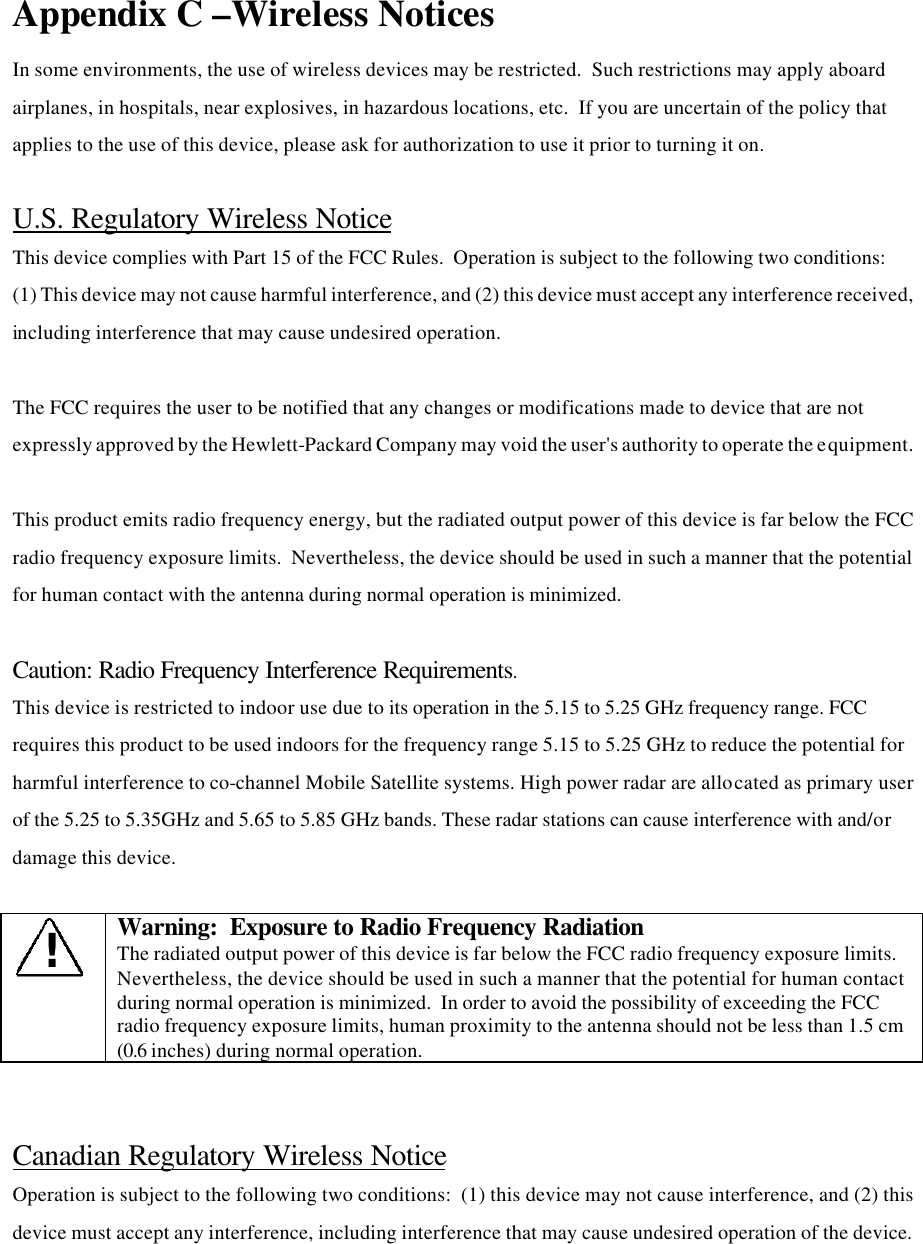 Appendix C –Wireless Notices  In some environments, the use of wireless devices may be restricted.  Such restrictions may apply aboard airplanes, in hospitals, near explosives, in hazardous locations, etc.  If you are uncertain of the policy that applies to the use of this device, please ask for authorization to use it prior to turning it on.  U.S. Regulatory Wireless Notice This device complies with Part 15 of the FCC Rules.  Operation is subject to the following two conditions:  (1) This device may not cause harmful interference, and (2) this device must accept any interference received, including interference that may cause undesired operation.  The FCC requires the user to be notified that any changes or modifications made to device that are not expressly approved by the Hewlett-Packard Company may void the user&apos;s authority to operate the equipment.  This product emits radio frequency energy, but the radiated output power of this device is far below the FCC radio frequency exposure limits.  Nevertheless, the device should be used in such a manner that the potential for human contact with the antenna during normal operation is minimized.    Caution: Radio Frequency Interference Requirements. This device is restricted to indoor use due to its operation in the 5.15 to 5.25 GHz frequency range. FCC requires this product to be used indoors for the frequency range 5.15 to 5.25 GHz to reduce the potential for harmful interference to co-channel Mobile Satellite systems. High power radar are allocated as primary user of the 5.25 to 5.35GHz and 5.65 to 5.85 GHz bands. These radar stations can cause interference with and/or damage this device.  ! Warning:  Exposure to Radio Frequency Radiation The radiated output power of this device is far below the FCC radio frequency exposure limits.  Nevertheless, the device should be used in such a manner that the potential for human contact during normal operation is minimized.  In order to avoid the possibility of exceeding the FCC radio frequency exposure limits, human proximity to the antenna should not be less than 1.5 cm (0.6 inches) during normal operation.   Canadian Regulatory Wireless Notice Operation is subject to the following two conditions:  (1) this device may not cause interference, and (2) this device must accept any interference, including interference that may cause undesired operation of the device.  