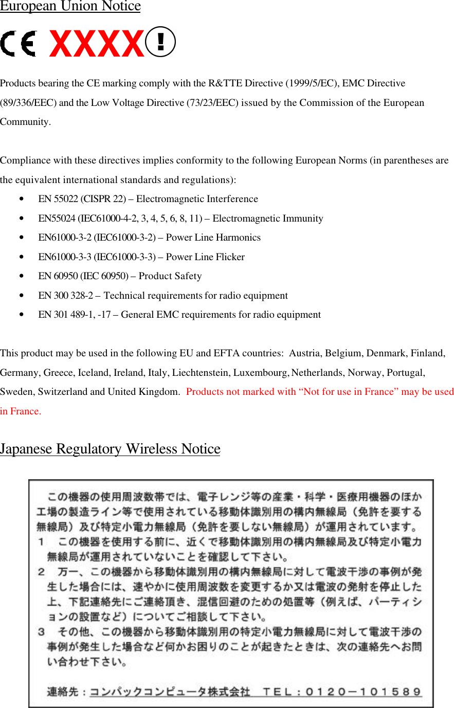 European Union Notice XXXX  Products bearing the CE marking comply with the R&amp;TTE Directive (1999/5/EC), EMC Directive (89/336/EEC) and the Low Voltage Directive (73/23/EEC) issued by the Commission of the European Community.   Compliance with these directives implies conformity to the following European Norms (in parentheses are the equivalent international standards and regulations): • EN 55022 (CISPR 22) – Electromagnetic Interference  • EN55024 (IEC61000-4-2, 3, 4, 5, 6, 8, 11) – Electromagnetic Immunity • EN61000-3-2 (IEC61000-3-2) – Power Line Harmonics • EN61000-3-3 (IEC61000-3-3) – Power Line Flicker • EN 60950 (IEC 60950) – Product Safety • EN 300 328-2 – Technical requirements for radio equipment • EN 301 489-1, -17 – General EMC requirements for radio equipment  This product may be used in the following EU and EFTA countries:  Austria, Belgium, Denmark, Finland, Germany, Greece, Iceland, Ireland, Italy, Liechtenstein, Luxembourg, Netherlands, Norway, Portugal, Sweden, Switzerland and United Kingdom.  Products not marked with “Not for use in France” may be used in France.  Japanese Regulatory Wireless Notice   