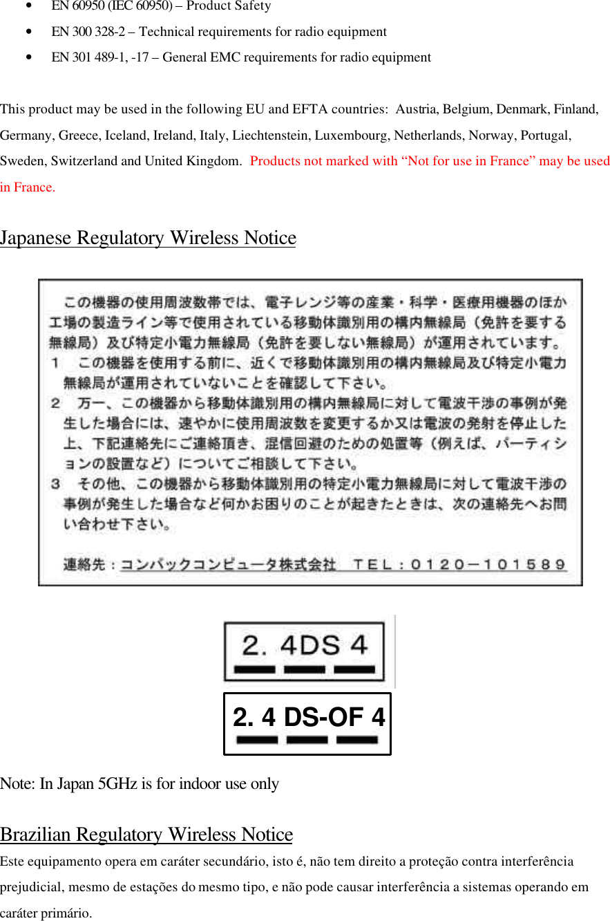 • EN 60950 (IEC 60950) – Product Safety • EN 300 328-2 – Technical requirements for radio equipment • EN 301 489-1, -17 – General EMC requirements for radio equipment  This product may be used in the following EU and EFTA countries:  Austria, Belgium, Denmark, Finland, Germany, Greece, Iceland, Ireland, Italy, Liechtenstein, Luxembourg, Netherlands, Norway, Portugal, Sweden, Switzerland and United Kingdom.  Products not marked with “Not for use in France” may be used in France.  Japanese Regulatory Wireless Notice          Note: In Japan 5GHz is for indoor use only  Brazilian Regulatory Wireless Notice Este equipamento opera em caráter secundário, isto é, não tem direito a proteção contra interferência prejudicial, mesmo de estações do mesmo tipo, e não pode causar interferência a sistemas operando em caráter primário.  2. 4 DS-OF 4 