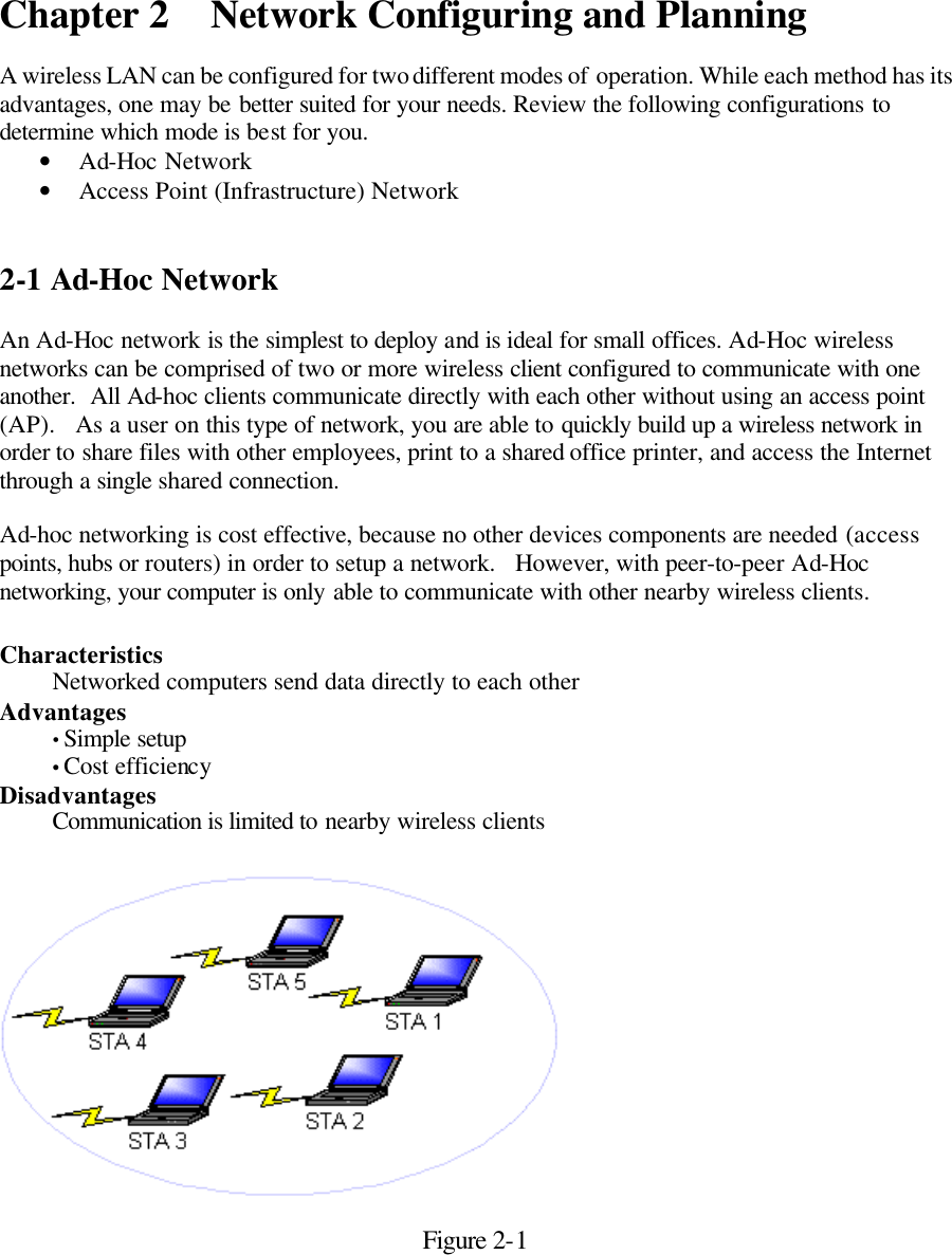 Chapter 2 Network Configuring and Planning  A wireless LAN can be configured for two different modes of operation. While each method has its advantages, one may be better suited for your needs. Review the following configurations to determine which mode is best for you. • Ad-Hoc Network • Access Point (Infrastructure) Network   2-1 Ad-Hoc Network  An Ad-Hoc network is the simplest to deploy and is ideal for small offices. Ad-Hoc wireless networks can be comprised of two or more wireless client configured to communicate with one another.  All Ad-hoc clients communicate directly with each other without using an access point (AP).   As a user on this type of network, you are able to quickly build up a wireless network in order to share files with other employees, print to a shared office printer, and access the Internet through a single shared connection.    Ad-hoc networking is cost effective, because no other devices components are needed (access points, hubs or routers) in order to setup a network.   However, with peer-to-peer Ad-Hoc networking, your computer is only able to communicate with other nearby wireless clients.  Characteristics  Networked computers send data directly to each other Advantages  • Simple setup • Cost efficiency Disadvantages  Communication is limited to nearby wireless clients          Figure 2-1