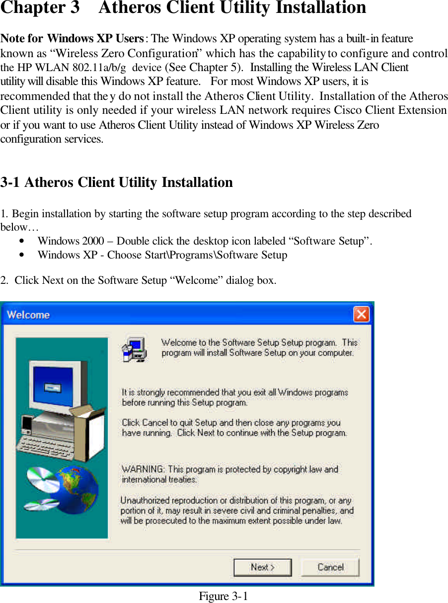  Chapter 3    Atheros Client Utility Installation   Note for Windows XP Users: The Windows XP operating system has a built-in feature known as “Wireless Zero Configuration” which has the capability to configure and control the HP WLAN 802.11a/b/g  device (See Chapter 5).  Installing the Wireless LAN Client utility will disable this Windows XP feature.   For most Windows XP users, it is recommended that they do not install the Atheros Client Utility.  Installation of the Atheros Client utility is only needed if your wireless LAN network requires Cisco Client Extension or if you want to use Atheros Client Utility instead of Windows XP Wireless Zero configuration services.    3-1 Atheros Client Utility Installation   1. Begin installation by starting the software setup program according to the step described below… • Windows 2000 – Double click the desktop icon labeled “Software Setup”.   • Windows XP - Choose Start\Programs\Software Setup  2.  Click Next on the Software Setup “Welcome” dialog box.   Figure 3-1 