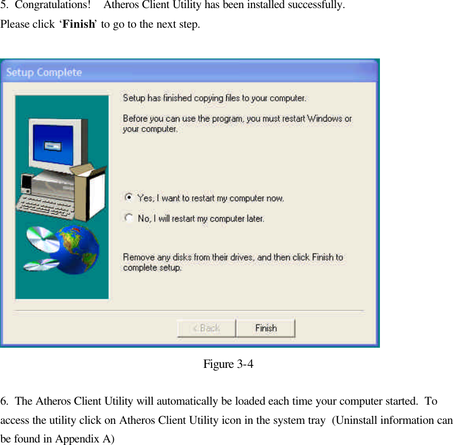  5.  Congratulations!    Atheros Client Utility has been installed successfully. Please click ‘Finish’ to go to the next step.    Figure 3-4  6.  The Atheros Client Utility will automatically be loaded each time your computer started.  To access the utility click on Atheros Client Utility icon in the system tray  (Uninstall information can be found in Appendix A)  