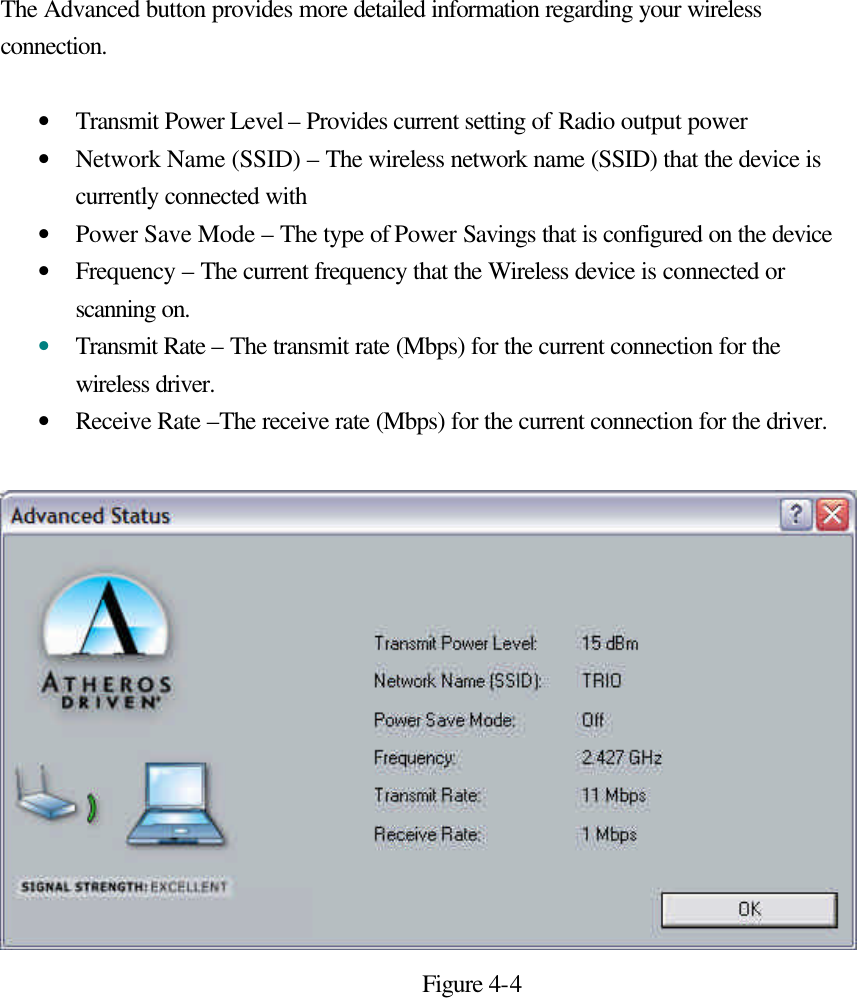 The Advanced button provides more detailed information regarding your wireless connection.  • Transmit Power Level – Provides current setting of Radio output power • Network Name (SSID) – The wireless network name (SSID) that the device is currently connected with • Power Save Mode – The type of Power Savings that is configured on the device • Frequency – The current frequency that the Wireless device is connected or scanning on. • Transmit Rate – The transmit rate (Mbps) for the current connection for the wireless driver. • Receive Rate –The receive rate (Mbps) for the current connection for the driver.   Figure 4-4      