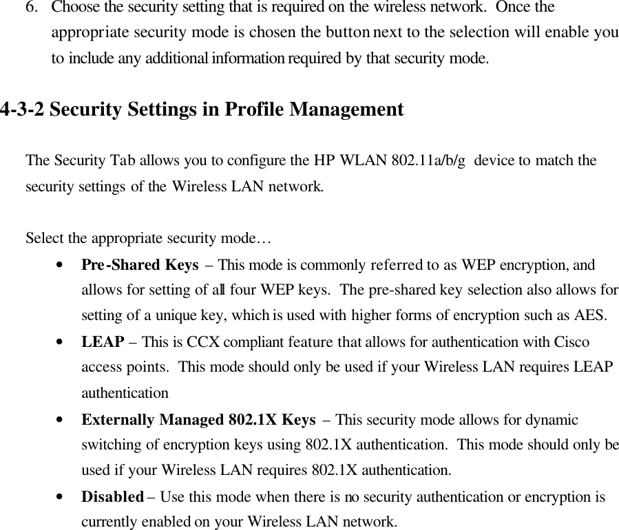 6.  Choose the security setting that is required on the wireless network.  Once the appropriate security mode is chosen the button next to the selection will enable you to include any additional information required by that security mode.    4-3-2 Security Settings in Profile Management  The Security Tab allows you to configure the HP WLAN 802.11a/b/g  device to match the security settings of the Wireless LAN network.  Select the appropriate security mode… • Pre-Shared Keys – This mode is commonly referred to as WEP encryption, and allows for setting of all four WEP keys.  The pre-shared key selection also allows for setting of a unique key, which is used with higher forms of encryption such as AES. • LEAP – This is CCX compliant feature that allows for authentication with Cisco access points.  This mode should only be used if your Wireless LAN requires LEAP authentication • Externally Managed 802.1X Keys – This security mode allows for dynamic switching of encryption keys using 802.1X authentication.  This mode should only be used if your Wireless LAN requires 802.1X authentication. • Disabled – Use this mode when there is no security authentication or encryption is currently enabled on your Wireless LAN network.  