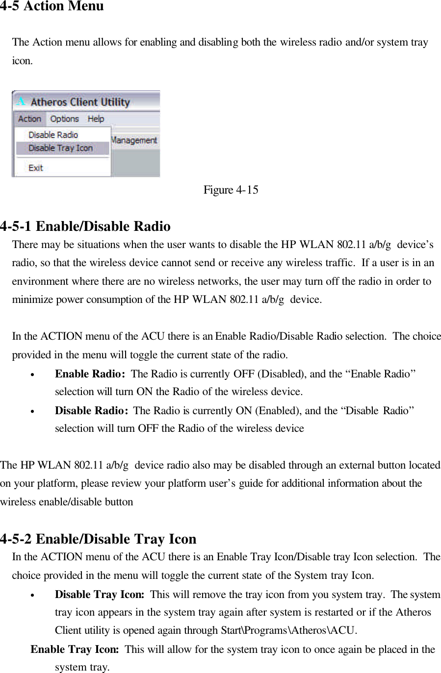 4-5 Action Menu  The Action menu allows for enabling and disabling both the wireless radio and/or system tray icon.    Figure 4-15  4-5-1 Enable/Disable Radio There may be situations when the user wants to disable the HP WLAN 802.11 a/b/g  device’s radio, so that the wireless device cannot send or receive any wireless traffic.  If a user is in an environment where there are no wireless networks, the user may turn off the radio in order to minimize power consumption of the HP WLAN 802.11 a/b/g  device.    In the ACTION menu of the ACU there is an Enable Radio/Disable Radio selection.  The choice provided in the menu will toggle the current state of the radio.   • Enable Radio:  The Radio is currently OFF (Disabled), and the “Enable Radio” selection will turn ON the Radio of the wireless device.   • Disable Radio:  The Radio is currently ON (Enabled), and the “Disable Radio” selection will turn OFF the Radio of the wireless device  The HP WLAN 802.11 a/b/g  device radio also may be disabled through an external button located on your platform, please review your platform user’s guide for additional information about the wireless enable/disable button  4-5-2 Enable/Disable Tray Icon In the ACTION menu of the ACU there is an Enable Tray Icon/Disable tray Icon selection.  The choice provided in the menu will toggle the current state of the System tray Icon.   • Disable Tray Icon:  This will remove the tray icon from you system tray.  The system tray icon appears in the system tray again after system is restarted or if the Atheros Client utility is opened again through Start\Programs\Atheros\ACU. Enable Tray Icon:  This will allow for the system tray icon to once again be placed in the system tray.  