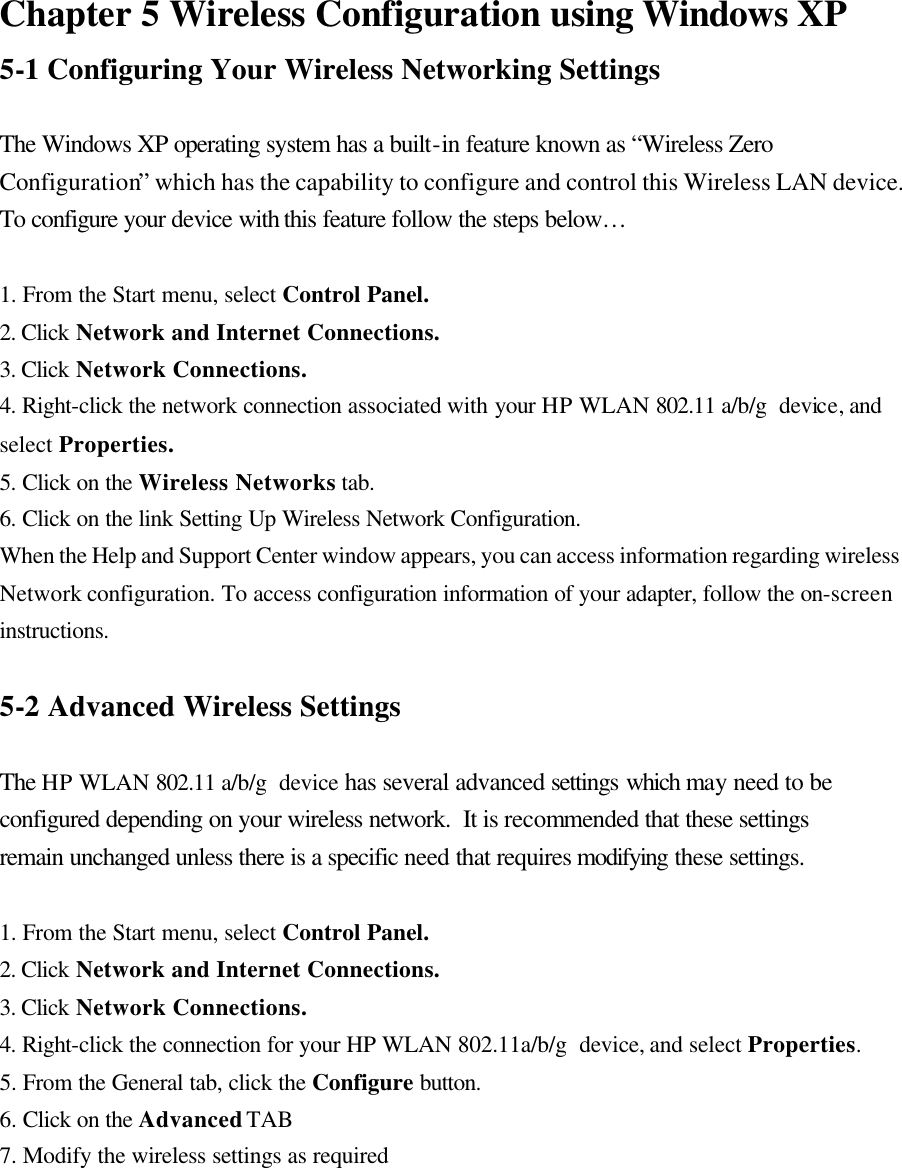  Chapter 5 Wireless Configuration using Windows XP 5-1 Configuring Your Wireless Networking Settings  The Windows XP operating system has a built-in feature known as “Wireless Zero Configuration” which has the capability to configure and control this Wireless LAN device.  To configure your device with this feature follow the steps below…    1. From the Start menu, select Control Panel. 2. Click Network and Internet Connections. 3. Click Network Connections. 4. Right-click the network connection associated with your HP WLAN 802.11 a/b/g  device, and select Properties. 5. Click on the Wireless Networks tab. 6. Click on the link Setting Up Wireless Network Configuration. When the Help and Support Center window appears, you can access information regarding wireless Network configuration. To access configuration information of your adapter, follow the on-screen instructions.  5-2 Advanced Wireless Settings  The HP WLAN 802.11 a/b/g  device has several advanced settings which may need to be configured depending on your wireless network.  It is recommended that these settings remain unchanged unless there is a specific need that requires modifying these settings.  1. From the Start menu, select Control Panel. 2. Click Network and Internet Connections. 3. Click Network Connections. 4. Right-click the connection for your HP WLAN 802.11a/b/g  device, and select Properties. 5. From the General tab, click the Configure button. 6. Click on the Advanced TAB 7. Modify the wireless settings as required  