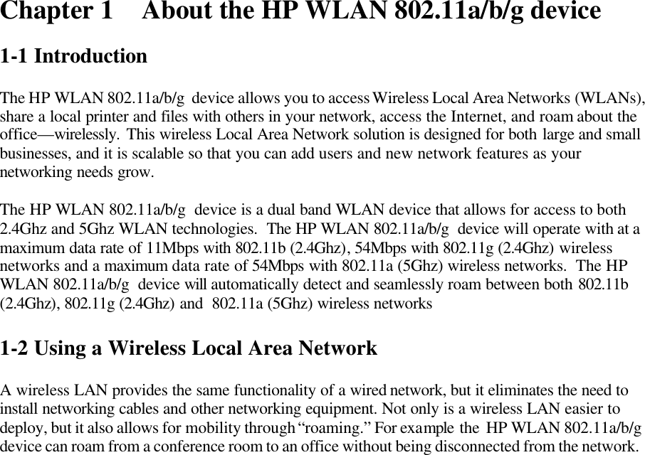 Chapter 1 About the HP WLAN 802.11a/b/g device  1-1 Introduction  The HP WLAN 802.11a/b/g  device allows you to access Wireless Local Area Networks (WLANs), share a local printer and files with others in your network, access the Internet, and roam about the office—wirelessly. This wireless Local Area Network solution is designed for both large and small businesses, and it is scalable so that you can add users and new network features as your networking needs grow.  The HP WLAN 802.11a/b/g  device is a dual band WLAN device that allows for access to both  2.4Ghz and 5Ghz WLAN technologies.  The HP WLAN 802.11a/b/g  device will operate with at a maximum data rate of 11Mbps with 802.11b (2.4Ghz), 54Mbps with 802.11g (2.4Ghz) wireless networks and a maximum data rate of 54Mbps with 802.11a (5Ghz) wireless networks.  The HP WLAN 802.11a/b/g  device will automatically detect and seamlessly roam between both 802.11b (2.4Ghz), 802.11g (2.4Ghz) and  802.11a (5Ghz) wireless networks  1-2 Using a Wireless Local Area Network  A wireless LAN provides the same functionality of a wired network, but it eliminates the need to install networking cables and other networking equipment. Not only is a wireless LAN easier to deploy, but it also allows for mobility through “roaming.” For example the  HP WLAN 802.11a/b/g  device can roam from a conference room to an office without being disconnected from the network.  