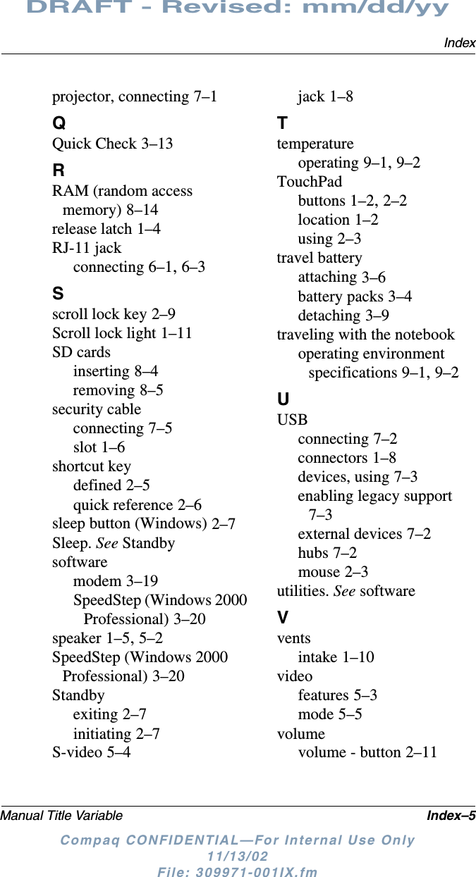 IndexManual Title Variable Index–5DRAFT - Revised: mm/dd/yyCompaq CONFIDENTIAL—For Internal Use Only11/13/02 File: 309971-001IX.fmprojector, connecting 7–1QQuick Check 3–13RRAM (random access memory) 8–14release latch 1–4RJ-11 jackconnecting 6–1, 6–3Sscroll lock key 2–9Scroll lock light 1–11SD cardsinserting 8–4removing 8–5security cableconnecting 7–5slot 1–6shortcut keydefined 2–5quick reference 2–6sleep button (Windows) 2–7Sleep. See Standbysoftwaremodem 3–19SpeedStep (Windows 2000 Professional) 3–20speaker 1–5, 5–2SpeedStep (Windows 2000 Professional) 3–20Standbyexiting 2–7initiating 2–7S-video 5–4jack 1–8Ttemperatureoperating 9–1, 9–2TouchPadbuttons 1–2, 2–2location 1–2using 2–3travel batteryattaching 3–6battery packs 3–4detaching 3–9traveling with the notebookoperating environment specifications 9–1, 9–2UUSBconnecting 7–2connectors 1–8devices, using 7–3enabling legacy support 7–3external devices 7–2hubs 7–2mouse 2–3utilities. See softwareVventsintake 1–10videofeatures 5–3mode 5–5volumevolume - button 2–11