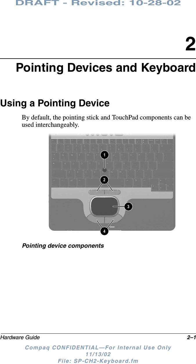 DRAFT - Revised: 10-28-02Hardware Guide 2–1Compaq CONFIDENTIAL—For Internal Use Only11/13/02 File: SP-CH2-Keyboard.fm2Pointing Devices and KeyboardUsing a Pointing DeviceBy default, the pointing stick and TouchPad components can be used interchangeably.Pointing device components