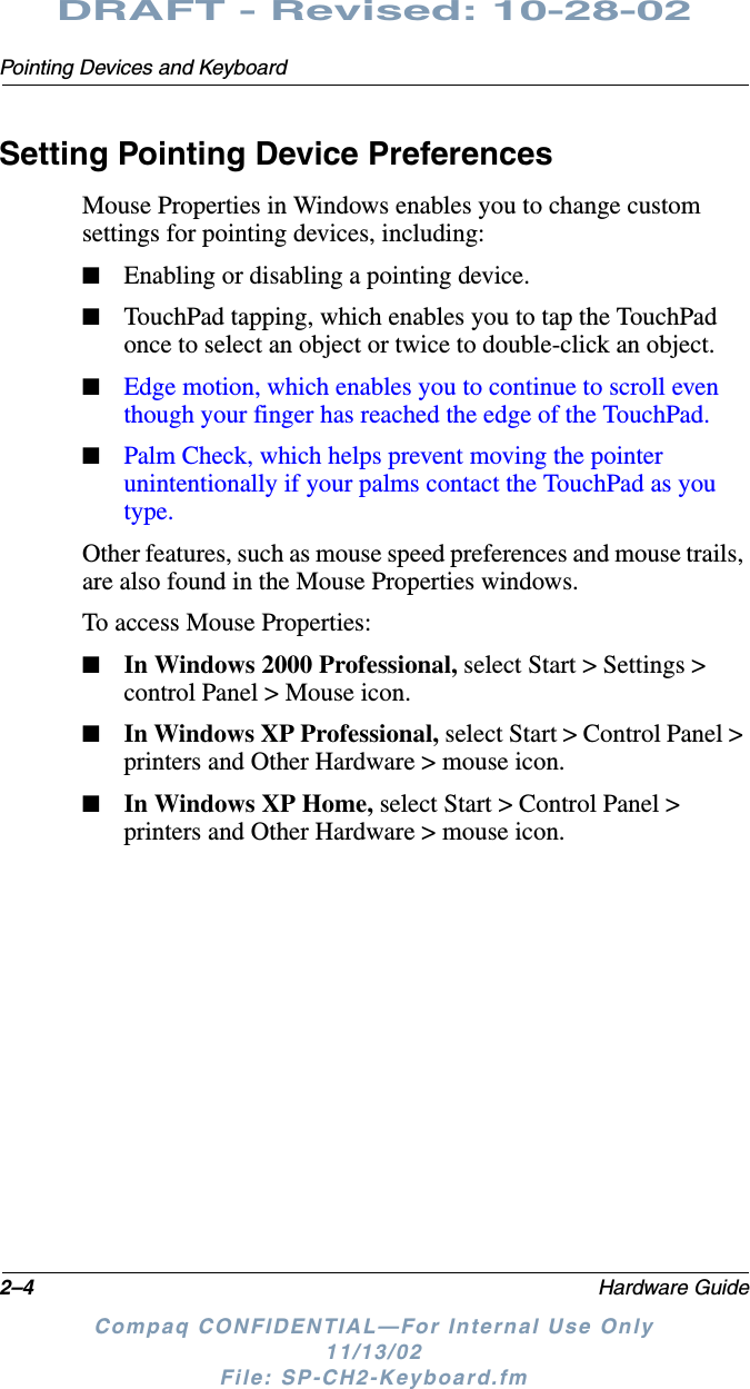 2–4 Hardware GuidePointing Devices and KeyboardDRAFT - Revised: 10-28-02Compaq CONFIDENTIAL—For Internal Use Only11/13/02 File: SP-CH2-Keyboard.fmSetting Pointing Device PreferencesMouse Properties in Windows enables you to change custom settings for pointing devices, including:■Enabling or disabling a pointing device.■TouchPad tapping, which enables you to tap the TouchPad once to select an object or twice to double-click an object.■Edge motion, which enables you to continue to scroll even though your finger has reached the edge of the TouchPad.■Palm Check, which helps prevent moving the pointer unintentionally if your palms contact the TouchPad as you type.Other features, such as mouse speed preferences and mouse trails, are also found in the Mouse Properties windows.To access Mouse Properties:■In Windows 2000 Professional, select Start &gt; Settings &gt; control Panel &gt; Mouse icon.■In Windows XP Professional, select Start &gt; Control Panel &gt; printers and Other Hardware &gt; mouse icon.■In Windows XP Home, select Start &gt; Control Panel &gt; printers and Other Hardware &gt; mouse icon.