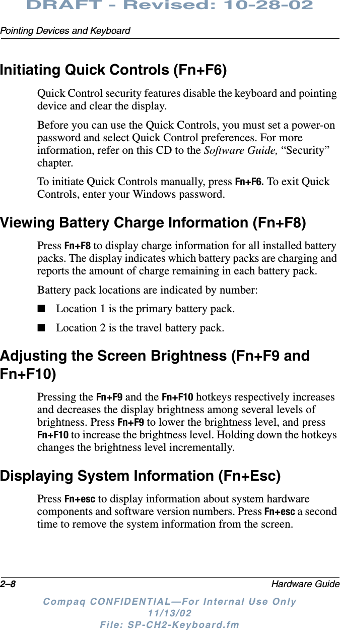 2–8 Hardware GuidePointing Devices and KeyboardDRAFT - Revised: 10-28-02Compaq CONFIDENTIAL—For Internal Use Only11/13/02 File: SP-CH2-Keyboard.fmInitiating Quick Controls (Fn+F6)Quick Control security features disable the keyboard and pointing device and clear the display. Before you can use the Quick Controls, you must set a power-on password and select Quick Control preferences. For more information, refer on this CD to the Software Guide, “Security” chapter.To initiate Quick Controls manually, press Fn+F6. To exit Quick Controls, enter your Windows password.Viewing Battery Charge Information (Fn+F8)Press Fn+F8 to display charge information for all installed battery packs. The display indicates which battery packs are charging and reports the amount of charge remaining in each battery pack. Battery pack locations are indicated by number:■Location 1 is the primary battery pack.■Location 2 is the travel battery pack.Adjusting the Screen Brightness (Fn+F9 and Fn+F10)Pressing the Fn+F9 and the Fn+F10 hotkeys respectively increases and decreases the display brightness among several levels of brightness. Press Fn+F9 to lower the brightness level, and press Fn+F10 to increase the brightness level. Holding down the hotkeys changes the brightness level incrementally.Displaying System Information (Fn+Esc)Press Fn+esc to display information about system hardware components and software version numbers. Press Fn+esc a second time to remove the system information from the screen.