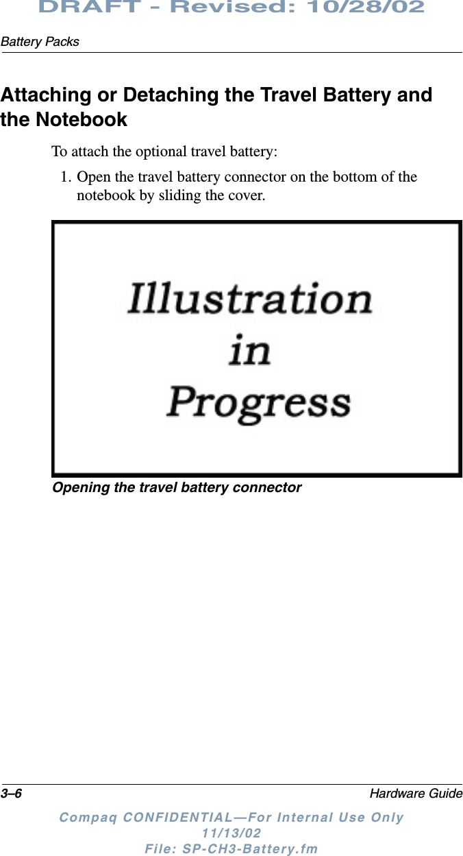 3–6 Hardware GuideBattery PacksDRAFT - Revised: 10/28/02Compaq CONFIDENTIAL—For Internal Use Only11/13/02 File: SP-CH3-Battery.fmAttaching or Detaching the Travel Battery and the NotebookTo attach the optional travel battery:1. Open the travel battery connector on the bottom of the notebook by sliding the cover.Opening the travel battery connector