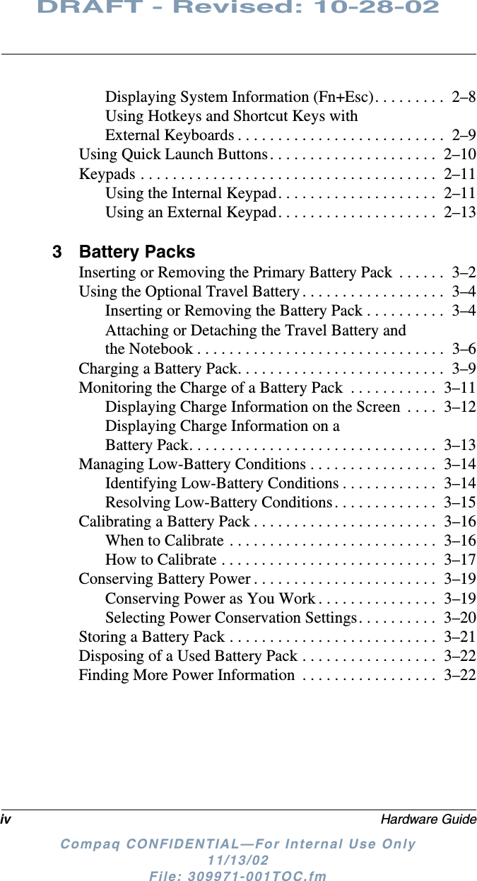 iv Hardware GuideDRAFT - Revised: 10-28-02Compaq CONFIDENTIAL—For Internal Use Only11/13/02 File: 309971-001TOC.fmDisplaying System Information (Fn+Esc). . . . . . . . .  2–8Using Hotkeys and Shortcut Keys with External Keyboards . . . . . . . . . . . . . . . . . . . . . . . . . .  2–9Using Quick Launch Buttons. . . . . . . . . . . . . . . . . . . . .  2–10Keypads . . . . . . . . . . . . . . . . . . . . . . . . . . . . . . . . . . . . .  2–11Using the Internal Keypad. . . . . . . . . . . . . . . . . . . .  2–11Using an External Keypad. . . . . . . . . . . . . . . . . . . .  2–133 Battery PacksInserting or Removing the Primary Battery Pack  . . . . . .  3–2Using the Optional Travel Battery . . . . . . . . . . . . . . . . . .  3–4Inserting or Removing the Battery Pack . . . . . . . . . .  3–4Attaching or Detaching the Travel Battery and the Notebook . . . . . . . . . . . . . . . . . . . . . . . . . . . . . . .  3–6Charging a Battery Pack. . . . . . . . . . . . . . . . . . . . . . . . . .  3–9Monitoring the Charge of a Battery Pack  . . . . . . . . . . .  3–11Displaying Charge Information on the Screen  . . . .  3–12Displaying Charge Information on a Battery Pack. . . . . . . . . . . . . . . . . . . . . . . . . . . . . . .  3–13Managing Low-Battery Conditions . . . . . . . . . . . . . . . .  3–14Identifying Low-Battery Conditions . . . . . . . . . . . .  3–14Resolving Low-Battery Conditions. . . . . . . . . . . . .  3–15Calibrating a Battery Pack . . . . . . . . . . . . . . . . . . . . . . .  3–16When to Calibrate . . . . . . . . . . . . . . . . . . . . . . . . . .  3–16How to Calibrate . . . . . . . . . . . . . . . . . . . . . . . . . . .  3–17Conserving Battery Power . . . . . . . . . . . . . . . . . . . . . . .  3–19Conserving Power as You Work . . . . . . . . . . . . . . .  3–19Selecting Power Conservation Settings. . . . . . . . . .  3–20Storing a Battery Pack . . . . . . . . . . . . . . . . . . . . . . . . . .  3–21Disposing of a Used Battery Pack . . . . . . . . . . . . . . . . .  3–22Finding More Power Information  . . . . . . . . . . . . . . . . .  3–22