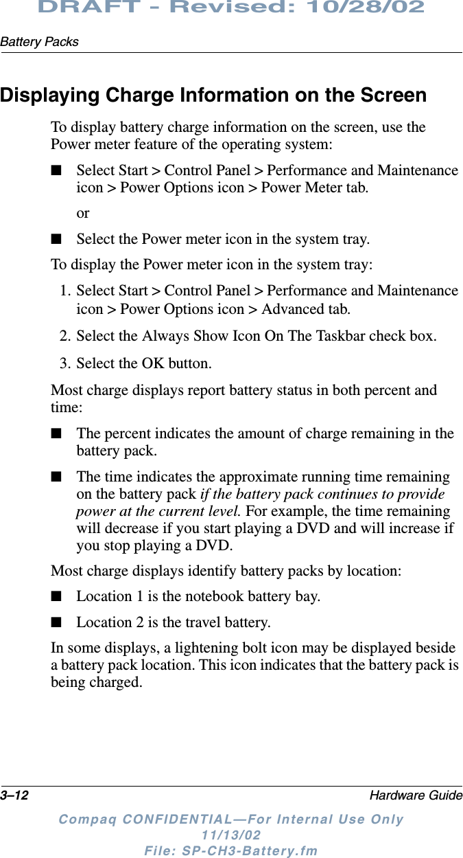 3–12 Hardware GuideBattery PacksDRAFT - Revised: 10/28/02Compaq CONFIDENTIAL—For Internal Use Only11/13/02 File: SP-CH3-Battery.fmDisplaying Charge Information on the ScreenTo display battery charge information on the screen, use the Power meter feature of the operating system: ■Select Start &gt; Control Panel &gt; Performance and Maintenance icon &gt; Power Options icon &gt; Power Meter tab.or■Select the Power meter icon in the system tray.To display the Power meter icon in the system tray:1. Select Start &gt; Control Panel &gt; Performance and Maintenance icon &gt; Power Options icon &gt; Advanced tab.2. Select the Always Show Icon On The Taskbar check box.3. Select the OK button.Most charge displays report battery status in both percent and time:■The percent indicates the amount of charge remaining in the battery pack.■The time indicates the approximate running time remaining on the battery pack if the battery pack continues to provide power at the current level. For example, the time remaining will decrease if you start playing a DVD and will increase if you stop playing a DVD.Most charge displays identify battery packs by location:■Location 1 is the notebook battery bay.■Location 2 is the travel battery.In some displays, a lightening bolt icon may be displayed beside a battery pack location. This icon indicates that the battery pack is being charged.