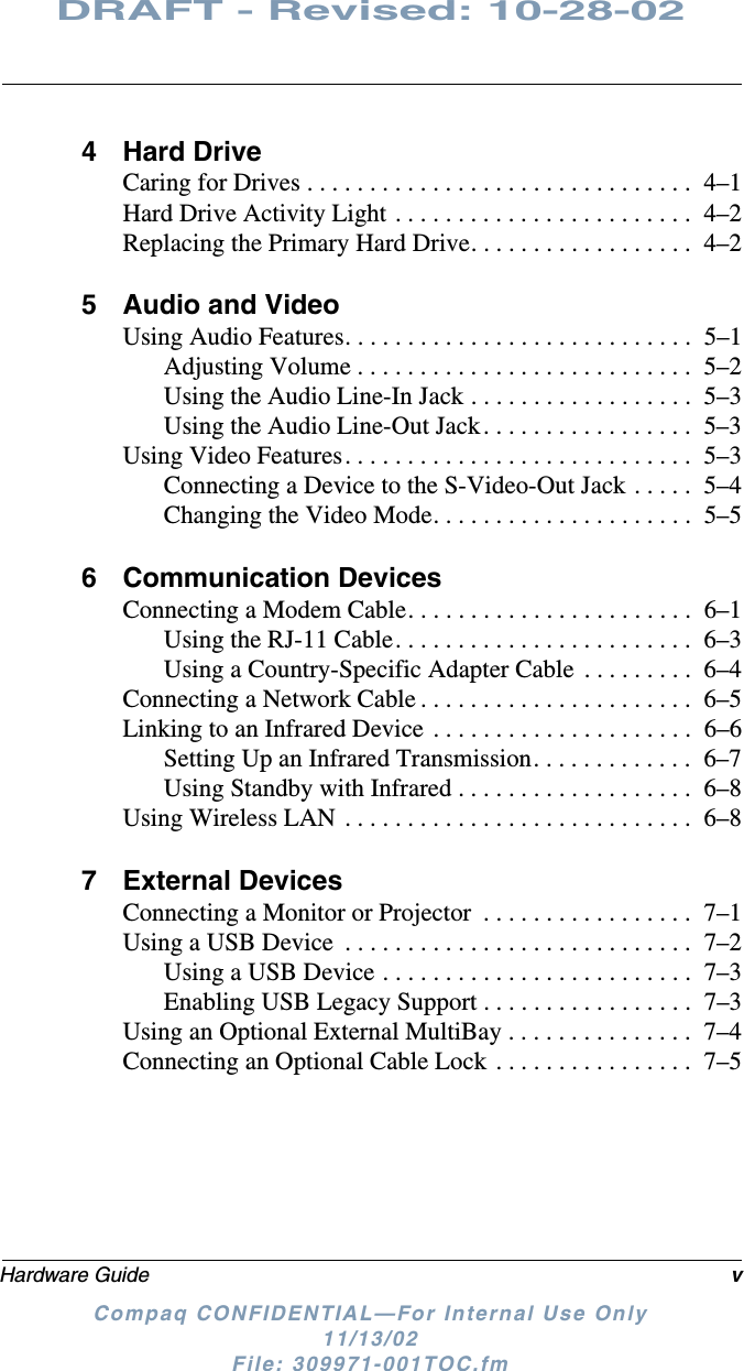 Hardware Guide vDRAFT - Revised: 10-28-02Compaq CONFIDENTIAL—For Internal Use Only11/13/02 File: 309971-001TOC.fm4 Hard DriveCaring for Drives . . . . . . . . . . . . . . . . . . . . . . . . . . . . . . .  4–1Hard Drive Activity Light . . . . . . . . . . . . . . . . . . . . . . . .  4–2Replacing the Primary Hard Drive. . . . . . . . . . . . . . . . . .  4–25 Audio and VideoUsing Audio Features. . . . . . . . . . . . . . . . . . . . . . . . . . . .  5–1Adjusting Volume . . . . . . . . . . . . . . . . . . . . . . . . . . .  5–2Using the Audio Line-In Jack . . . . . . . . . . . . . . . . . .  5–3Using the Audio Line-Out Jack. . . . . . . . . . . . . . . . .  5–3Using Video Features. . . . . . . . . . . . . . . . . . . . . . . . . . . .  5–3Connecting a Device to the S-Video-Out Jack . . . . .  5–4Changing the Video Mode. . . . . . . . . . . . . . . . . . . . .  5–56 Communication DevicesConnecting a Modem Cable. . . . . . . . . . . . . . . . . . . . . . .  6–1Using the RJ-11 Cable. . . . . . . . . . . . . . . . . . . . . . . .  6–3Using a Country-Specific Adapter Cable  . . . . . . . . .  6–4Connecting a Network Cable . . . . . . . . . . . . . . . . . . . . . .  6–5Linking to an Infrared Device . . . . . . . . . . . . . . . . . . . . .  6–6Setting Up an Infrared Transmission. . . . . . . . . . . . .  6–7Using Standby with Infrared . . . . . . . . . . . . . . . . . . .  6–8Using Wireless LAN . . . . . . . . . . . . . . . . . . . . . . . . . . . .  6–87 External DevicesConnecting a Monitor or Projector  . . . . . . . . . . . . . . . . .  7–1Using a USB Device  . . . . . . . . . . . . . . . . . . . . . . . . . . . .  7–2Using a USB Device . . . . . . . . . . . . . . . . . . . . . . . . .  7–3Enabling USB Legacy Support . . . . . . . . . . . . . . . . .  7–3Using an Optional External MultiBay . . . . . . . . . . . . . . .  7–4Connecting an Optional Cable Lock . . . . . . . . . . . . . . . .  7–5