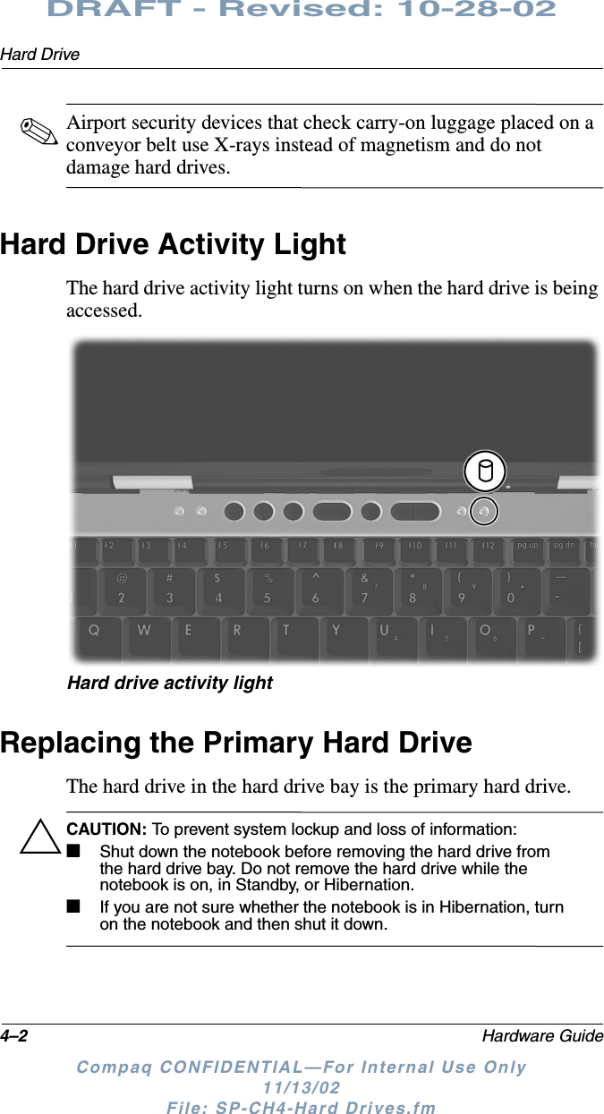 4–2 Hardware GuideHard DriveDRAFT - Revised: 10-28-02Compaq CONFIDENTIAL—For Internal Use Only11/13/02 File: SP-CH4-Hard Drives.fm✎Airport security devices that check carry-on luggage placed on a conveyor belt use X-rays instead of magnetism and do not damage hard drives.Hard Drive Activity LightThe hard drive activity light turns on when the hard drive is being accessed.Hard drive activity lightReplacing the Primary Hard DriveThe hard drive in the hard drive bay is the primary hard drive.ÄCAUTION: To prevent system lockup and loss of information:■Shut down the notebook before removing the hard drive from the hard drive bay. Do not remove the hard drive while the notebook is on, in Standby, or Hibernation.■If you are not sure whether the notebook is in Hibernation, turn on the notebook and then shut it down.