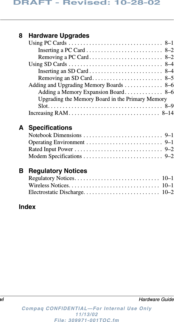 vi Hardware GuideDRAFT - Revised: 10-28-02Compaq CONFIDENTIAL—For Internal Use Only11/13/02 File: 309971-001TOC.fm8 Hardware UpgradesUsing PC Cards . . . . . . . . . . . . . . . . . . . . . . . . . . . . . . . .  8–1Inserting a PC Card . . . . . . . . . . . . . . . . . . . . . . . . . .  8–2Removing a PC Card . . . . . . . . . . . . . . . . . . . . . . . . .  8–2Using SD Cards . . . . . . . . . . . . . . . . . . . . . . . . . . . . . . . .  8–4Inserting an SD Card . . . . . . . . . . . . . . . . . . . . . . . . .  8–4Removing an SD Card. . . . . . . . . . . . . . . . . . . . . . . .  8–5Adding and Upgrading Memory Boards . . . . . . . . . . . . .  8–6Adding a Memory Expansion Board. . . . . . . . . . . . .  8–6Upgrading the Memory Board in the Primary Memory Slot. . . . . . . . . . . . . . . . . . . . . . . . . . . . . . . . . . . . . . .  8–9Increasing RAM . . . . . . . . . . . . . . . . . . . . . . . . . . . . . . .  8–14A SpecificationsNotebook Dimensions . . . . . . . . . . . . . . . . . . . . . . . . . . .  9–1Operating Environment . . . . . . . . . . . . . . . . . . . . . . . . . .  9–1Rated Input Power . . . . . . . . . . . . . . . . . . . . . . . . . . . . . .  9–2Modem Specifications . . . . . . . . . . . . . . . . . . . . . . . . . . .  9–2B Regulatory NoticesRegulatory Notices. . . . . . . . . . . . . . . . . . . . . . . . . . . . .  10–1Wireless Notices. . . . . . . . . . . . . . . . . . . . . . . . . . . . . . .  10–1Electrostatic Discharge. . . . . . . . . . . . . . . . . . . . . . . . . .  10–2Index