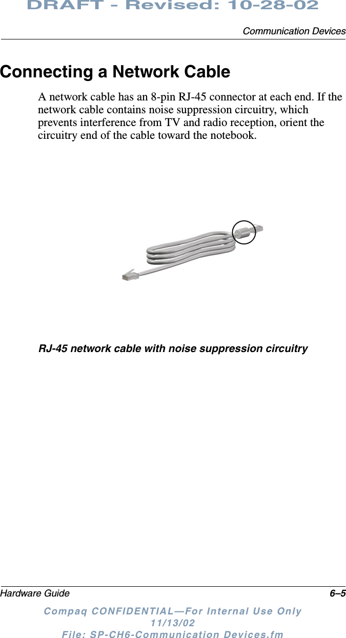 Communication DevicesHardware Guide 6–5DRAFT - Revised: 10-28-02Compaq CONFIDENTIAL—For Internal Use Only11/13/02 File: SP-CH6-Communication Devices.fmConnecting a Network CableA network cable has an 8-pin RJ-45 connector at each end. If the network cable contains noise suppression circuitry, which prevents interference from TV and radio reception, orient the circuitry end of the cable toward the notebook.RJ-45 network cable with noise suppression circuitry