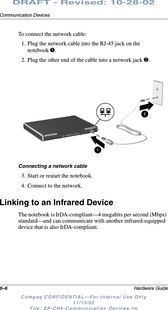 6–6 Hardware GuideCommunication DevicesDRAFT - Revised: 10-28-02Compaq CONFIDENTIAL—For Internal Use Only11/13/02 File: SP-CH6-Communication Devices.fmTo connect the network cable:1. Plug the network cable into the RJ-45 jack on the notebook 1.2. Plug the other end of the cable into a network jack 2.Connecting a network cable3. Start or restart the notebook.4. Connect to the network.Linking to an Infrared DeviceThe notebook is IrDA-compliant—4 megabits per second (Mbps) standard—and can communicate with another infrared-equipped device that is also IrDA-compliant.