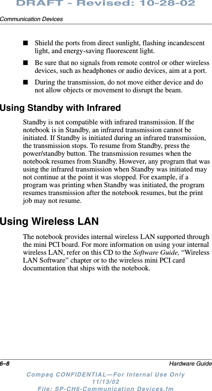 6–8 Hardware GuideCommunication DevicesDRAFT - Revised: 10-28-02Compaq CONFIDENTIAL—For Internal Use Only11/13/02 File: SP-CH6-Communication Devices.fm■Shield the ports from direct sunlight, flashing incandescent light, and energy-saving fluorescent light.■Be sure that no signals from remote control or other wireless devices, such as headphones or audio devices, aim at a port.■During the transmission, do not move either device and do not allow objects or movement to disrupt the beam.Using Standby with InfraredStandby is not compatible with infrared transmission. If the notebook is in Standby, an infrared transmission cannot be initiated. If Standby is initiated during an infrared transmission, the transmission stops. To resume from Standby, press the power/standby button. The transmission resumes when the notebook resumes from Standby. However, any program that was using the infrared transmission when Standby was initiated may not continue at the point it was stopped. For example, if a program was printing when Standby was initiated, the program resumes transmission after the notebook resumes, but the print job may not resume.Using Wireless LANThe notebook provides internal wireless LAN supported through the mini PCI board. For more information on using your internal wireless LAN, refer on this CD to the Software Guide, “Wireless LAN Software” chapter or to the wireless mini PCI card documentation that ships with the notebook.