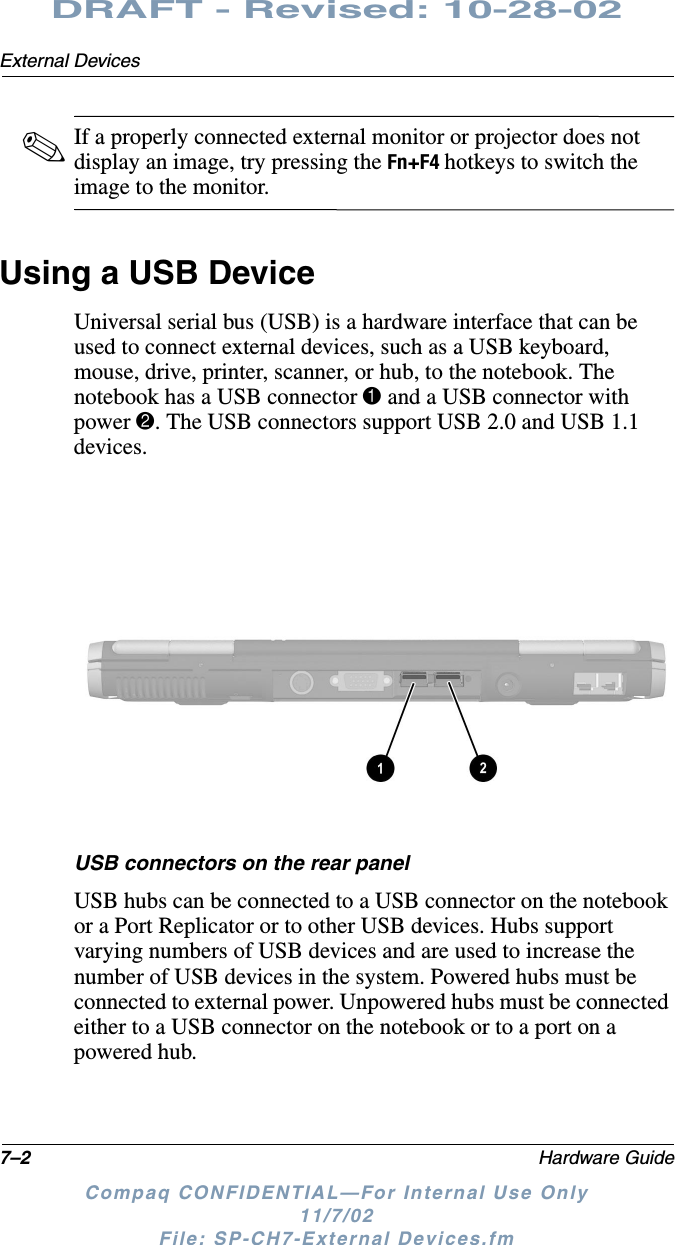 7–2 Hardware GuideExternal DevicesDRAFT - Revised: 10-28-02Compaq CONFIDENTIAL—For Internal Use Only11/7/02 File: SP-CH7-External Devices.fm✎If a properly connected external monitor or projector does not display an image, try pressing the Fn+F4 hotkeys to switch the image to the monitor.Using a USB DeviceUniversal serial bus (USB) is a hardware interface that can be used to connect external devices, such as a USB keyboard, mouse, drive, printer, scanner, or hub, to the notebook. The notebook has a USB connector 1 and a USB connector with power 2. The USB connectors support USB 2.0 and USB 1.1 devices.USB connectors on the rear panelUSB hubs can be connected to a USB connector on the notebook or a Port Replicator or to other USB devices. Hubs support varying numbers of USB devices and are used to increase the number of USB devices in the system. Powered hubs must be connected to external power. Unpowered hubs must be connected either to a USB connector on the notebook or to a port on a powered hub.