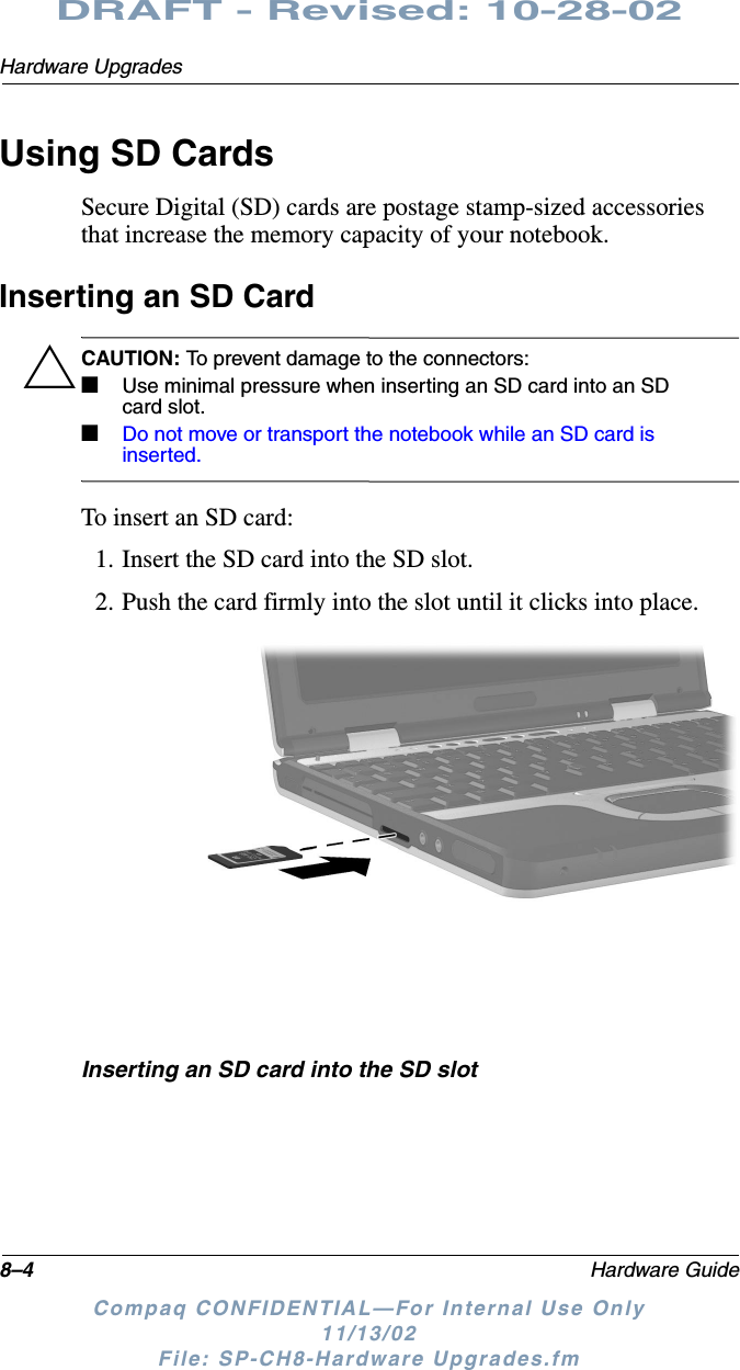 8–4 Hardware GuideHardware UpgradesDRAFT - Revised: 10-28-02Compaq CONFIDENTIAL—For Internal Use Only11/13/02 File: SP-CH8-Hardware Upgrades.fmUsing SD CardsSecure Digital (SD) cards are postage stamp-sized accessories that increase the memory capacity of your notebook.Inserting an SD CardÄCAUTION: To prevent damage to the connectors:■Use minimal pressure when inserting an SD card into an SD card slot.■Do not move or transport the notebook while an SD card is inserted.To insert an SD card:1. Insert the SD card into the SD slot.2. Push the card firmly into the slot until it clicks into place.Inserting an SD card into the SD slot