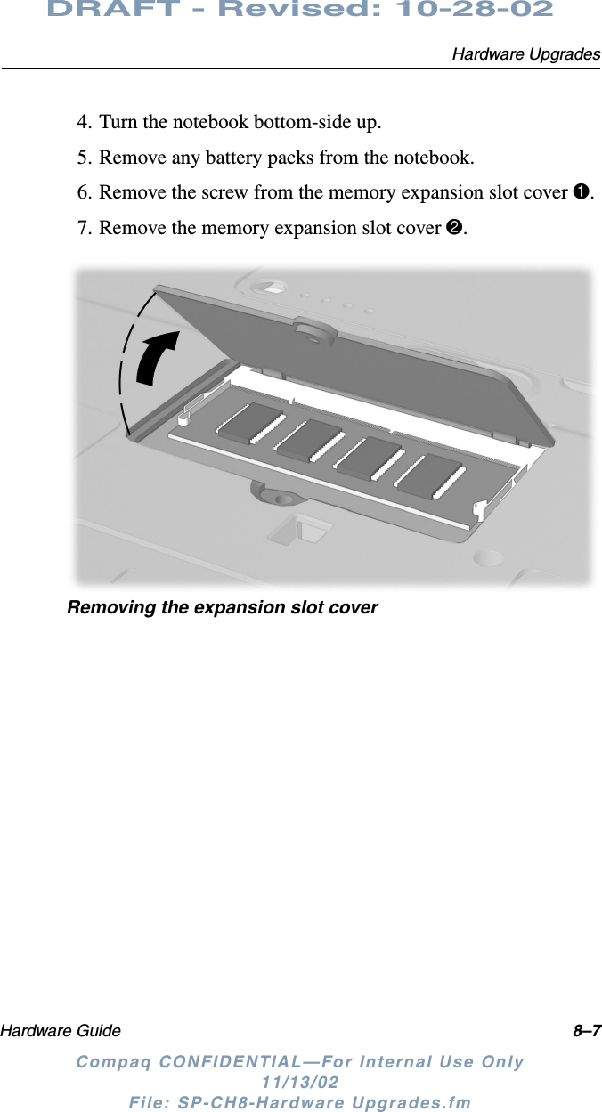 Hardware UpgradesHardware Guide 8–7DRAFT - Revised: 10-28-02Compaq CONFIDENTIAL—For Internal Use Only11/13/02 File: SP-CH8-Hardware Upgrades.fm4. Turn the notebook bottom-side up.5. Remove any battery packs from the notebook.6. Remove the screw from the memory expansion slot cover 1.7. Remove the memory expansion slot cover 2.Removing the expansion slot cover