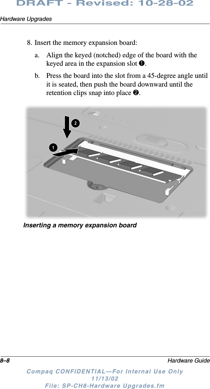 8–8 Hardware GuideHardware UpgradesDRAFT - Revised: 10-28-02Compaq CONFIDENTIAL—For Internal Use Only11/13/02 File: SP-CH8-Hardware Upgrades.fm8. Insert the memory expansion board:a. Align the keyed (notched) edge of the board with the keyed area in the expansion slot 1.b. Press the board into the slot from a 45-degree angle until it is seated, then push the board downward until the retention clips snap into place 2.Inserting a memory expansion board