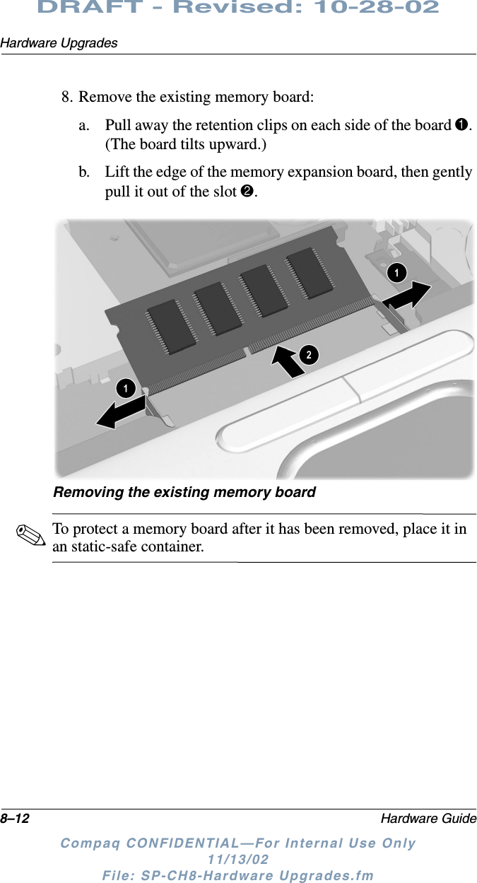 8–12 Hardware GuideHardware UpgradesDRAFT - Revised: 10-28-02Compaq CONFIDENTIAL—For Internal Use Only11/13/02 File: SP-CH8-Hardware Upgrades.fm8. Remove the existing memory board:a. Pull away the retention clips on each side of the board 1. (The board tilts upward.)b. Lift the edge of the memory expansion board, then gently pull it out of the slot 2.Removing the existing memory board✎To protect a memory board after it has been removed, place it in an static-safe container.