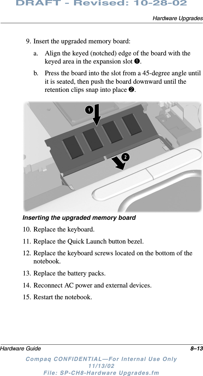 Hardware UpgradesHardware Guide 8–13DRAFT - Revised: 10-28-02Compaq CONFIDENTIAL—For Internal Use Only11/13/02 File: SP-CH8-Hardware Upgrades.fm9. Insert the upgraded memory board:a. Align the keyed (notched) edge of the board with the keyed area in the expansion slot 1.b. Press the board into the slot from a 45-degree angle until it is seated, then push the board downward until the retention clips snap into place 2.Inserting the upgraded memory board10. Replace the keyboard.11. Replace the Quick Launch button bezel.12. Replace the keyboard screws located on the bottom of the notebook.13. Replace the battery packs.14. Reconnect AC power and external devices.15. Restart the notebook.