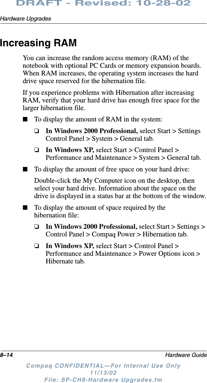 8–14 Hardware GuideHardware UpgradesDRAFT - Revised: 10-28-02Compaq CONFIDENTIAL—For Internal Use Only11/13/02 File: SP-CH8-Hardware Upgrades.fmIncreasing RAMYou can increase the random access memory (RAM) of the notebook with optional PC Cards or memory expansion boards. When RAM increases, the operating system increases the hard drive space reserved for the hibernation file.If you experience problems with Hibernation after increasing RAM, verify that your hard drive has enough free space for the larger hibernation file.■To display the amount of RAM in the system:❏In Windows 2000 Professional, select Start &gt; Settings Control Panel &gt; System &gt; General tab.❏In Windows XP, select Start &gt; Control Panel &gt; Performance and Maintenance &gt; System &gt; General tab.■To display the amount of free space on your hard drive:Double-click the My Computer icon on the desktop, then select your hard drive. Information about the space on the drive is displayed in a status bar at the bottom of the window.■To display the amount of space required by the hibernation file:❏In Windows 2000 Professional, select Start &gt; Settings &gt; Control Panel &gt; Compaq Power &gt; Hibernation tab.❏In Windows XP, select Start &gt; Control Panel &gt; Performance and Maintenance &gt; Power Options icon &gt; Hibernate tab.