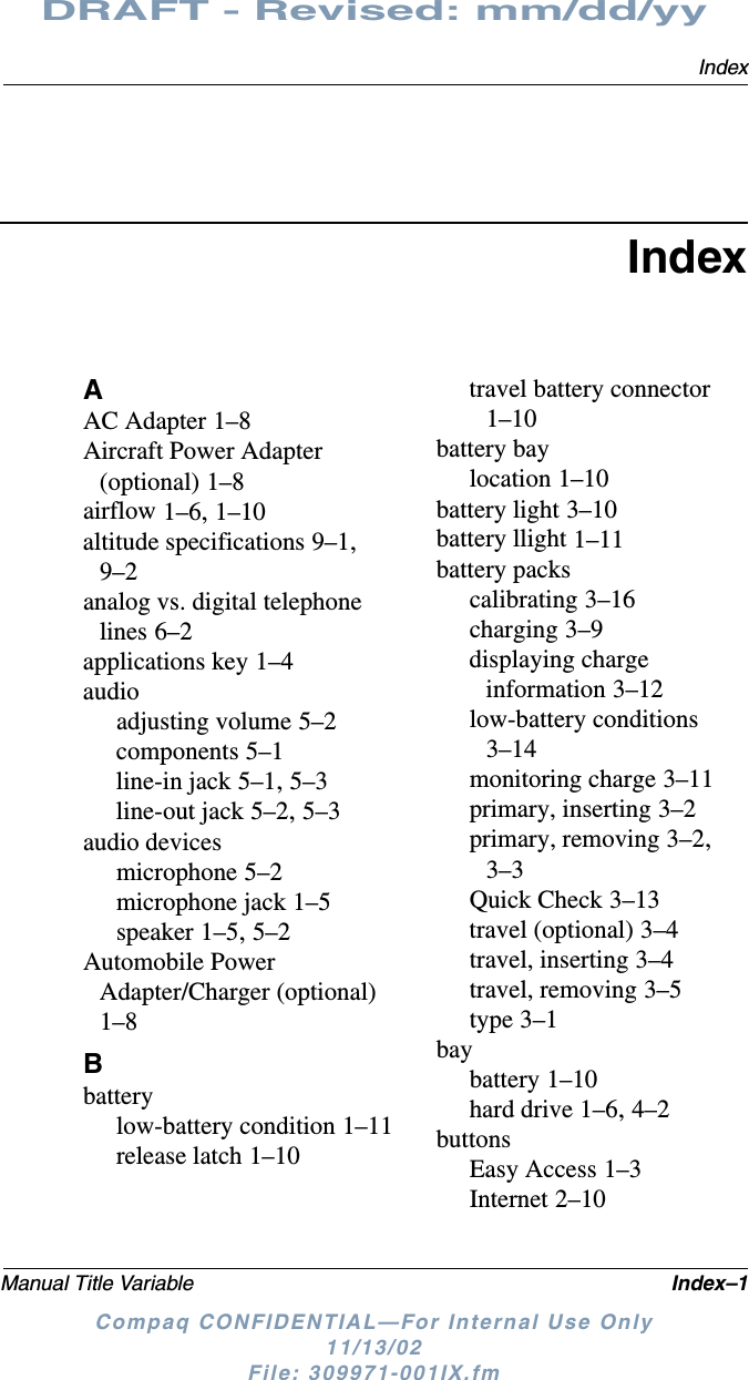 IndexManual Title Variable Index–1DRAFT - Revised: mm/dd/yyCompaq CONFIDENTIAL—For Internal Use Only11/13/02 File: 309971-001IX.fmIndexAAC Adapter 1–8Aircraft Power Adapter (optional) 1–8airflow 1–6, 1–10altitude specifications 9–1, 9–2analog vs. digital telephone lines 6–2applications key 1–4audioadjusting volume 5–2components 5–1line-in jack 5–1, 5–3line-out jack 5–2, 5–3audio devicesmicrophone 5–2microphone jack 1–5speaker 1–5, 5–2Automobile Power Adapter/Charger (optional) 1–8Bbatterylow-battery condition 1–11release latch 1–10travel battery connector 1–10battery baylocation 1–10battery light 3–10battery llight 1–11battery packscalibrating 3–16charging 3–9displaying charge information 3–12low-battery conditions 3–14monitoring charge 3–11primary, inserting 3–2primary, removing 3–2, 3–3Quick Check 3–13travel (optional) 3–4travel, inserting 3–4travel, removing 3–5type 3–1baybattery 1–10hard drive 1–6, 4–2buttonsEasy Access 1–3Internet 2–10