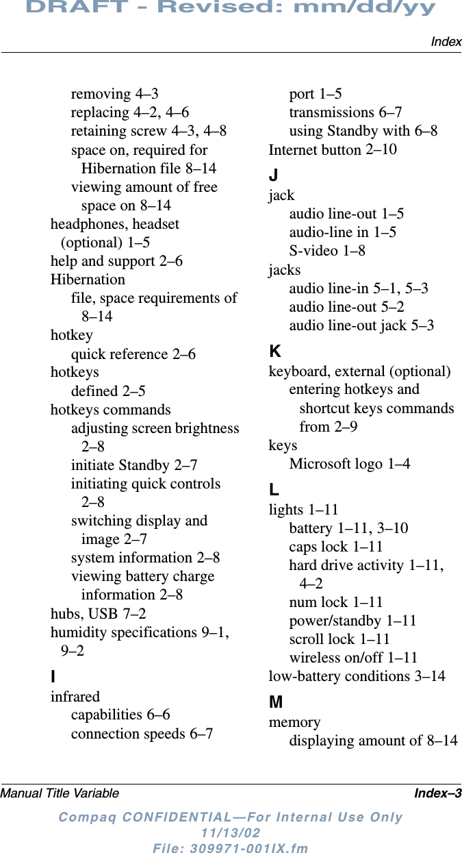 IndexManual Title Variable Index–3DRAFT - Revised: mm/dd/yyCompaq CONFIDENTIAL—For Internal Use Only11/13/02 File: 309971-001IX.fmremoving 4–3replacing 4–2, 4–6retaining screw 4–3, 4–8space on, required for Hibernation file 8–14viewing amount of free space on 8–14headphones, headset (optional) 1–5help and support 2–6Hibernationfile, space requirements of 8–14hotkeyquick reference 2–6hotkeysdefined 2–5hotkeys commandsadjusting screen brightness 2–8initiate Standby 2–7initiating quick controls 2–8switching display and image 2–7system information 2–8viewing battery charge information 2–8hubs, USB 7–2humidity specifications 9–1, 9–2Iinfraredcapabilities 6–6connection speeds 6–7port 1–5transmissions 6–7using Standby with 6–8Internet button 2–10Jjackaudio line-out 1–5audio-line in 1–5S-video 1–8jacksaudio line-in 5–1, 5–3audio line-out 5–2audio line-out jack 5–3Kkeyboard, external (optional)entering hotkeys and shortcut keys commands from 2–9keysMicrosoft logo 1–4Llights 1–11battery 1–11, 3–10caps lock 1–11hard drive activity 1–11, 4–2num lock 1–11power/standby 1–11scroll lock 1–11wireless on/off 1–11low-battery conditions 3–14Mmemorydisplaying amount of 8–14