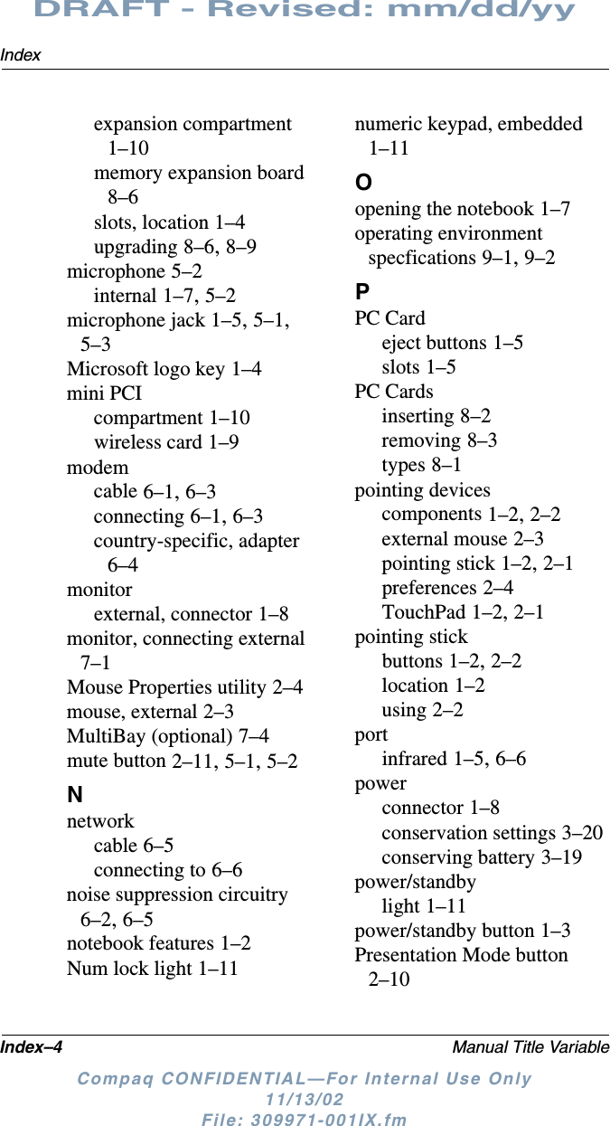 Index–4 Manual Title VariableIndexDRAFT - Revised: mm/dd/yyCompaq CONFIDENTIAL—For Internal Use Only11/13/02 File: 309971-001IX.fmexpansion compartment 1–10memory expansion board 8–6slots, location 1–4upgrading 8–6, 8–9microphone 5–2internal 1–7, 5–2microphone jack 1–5, 5–1, 5–3Microsoft logo key 1–4mini PCIcompartment 1–10wireless card 1–9modemcable 6–1, 6–3connecting 6–1, 6–3country-specific, adapter 6–4monitorexternal, connector 1–8monitor, connecting external 7–1Mouse Properties utility 2–4mouse, external 2–3MultiBay (optional) 7–4mute button 2–11, 5–1, 5–2Nnetworkcable 6–5connecting to 6–6noise suppression circuitry 6–2, 6–5notebook features 1–2Num lock light 1–11numeric keypad, embedded 1–11Oopening the notebook 1–7operating environment specfications 9–1, 9–2PPC Cardeject buttons 1–5slots 1–5PC Cardsinserting 8–2removing 8–3types 8–1pointing devicescomponents 1–2, 2–2external mouse 2–3pointing stick 1–2, 2–1preferences 2–4TouchPad 1–2, 2–1pointing stickbuttons 1–2, 2–2location 1–2using 2–2portinfrared 1–5, 6–6powerconnector 1–8conservation settings 3–20conserving battery 3–19power/standbylight 1–11power/standby button 1–3Presentation Mode button 2–10