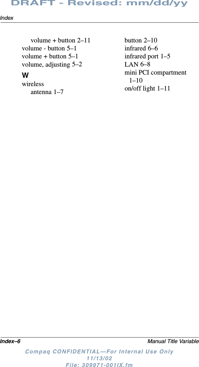 Index–6 Manual Title VariableIndexDRAFT - Revised: mm/dd/yyCompaq CONFIDENTIAL—For Internal Use Only11/13/02 File: 309971-001IX.fmvolume + button 2–11volume - button 5–1volume + button 5–1volume, adjusting 5–2Wwirelessantenna 1–7button 2–10infrared 6–6infrared port 1–5LAN 6–8mini PCI compartment 1–10on/off light 1–11