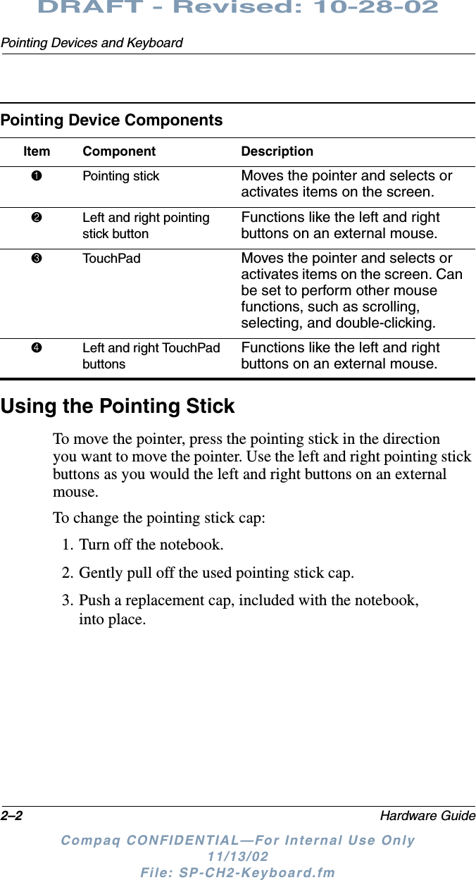 2–2 Hardware GuidePointing Devices and KeyboardDRAFT - Revised: 10-28-02Compaq CONFIDENTIAL—For Internal Use Only11/13/02 File: SP-CH2-Keyboard.fmUsing the Pointing StickTo move the pointer, press the pointing stick in the direction you want to move the pointer. Use the left and right pointing stick buttons as you would the left and right buttons on an external mouse.To change the pointing stick cap:1. Turn off the notebook.2. Gently pull off the used pointing stick cap.3. Push a replacement cap, included with the notebook, into place.Pointing Device ComponentsItem Component Description1Pointing stick Moves the pointer and selects or activates items on the screen.2Left and right pointing stick buttonFunctions like the left and right buttons on an external mouse.3TouchPad Moves the pointer and selects or activates items on the screen. Can be set to perform other mouse functions, such as scrolling, selecting, and double-clicking.4Left and right TouchPad buttonsFunctions like the left and right buttons on an external mouse.